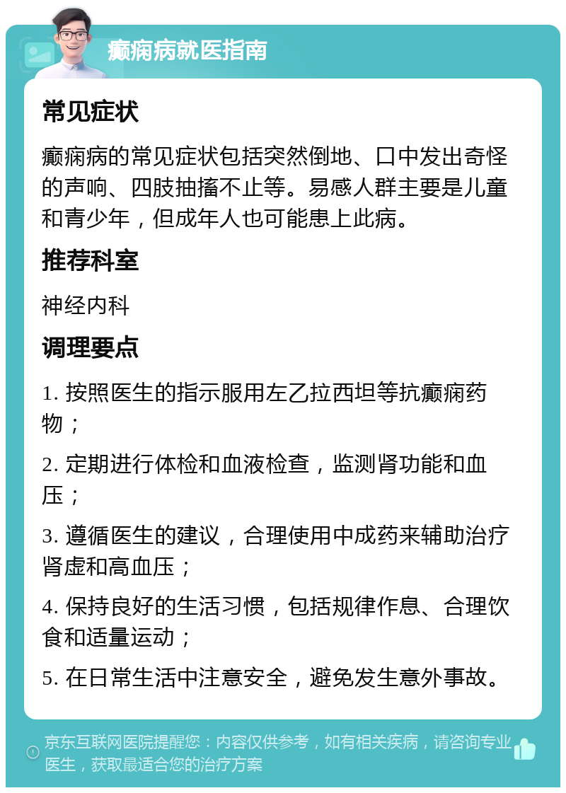 癫痫病就医指南 常见症状 癫痫病的常见症状包括突然倒地、口中发出奇怪的声响、四肢抽搐不止等。易感人群主要是儿童和青少年，但成年人也可能患上此病。 推荐科室 神经内科 调理要点 1. 按照医生的指示服用左乙拉西坦等抗癫痫药物； 2. 定期进行体检和血液检查，监测肾功能和血压； 3. 遵循医生的建议，合理使用中成药来辅助治疗肾虚和高血压； 4. 保持良好的生活习惯，包括规律作息、合理饮食和适量运动； 5. 在日常生活中注意安全，避免发生意外事故。