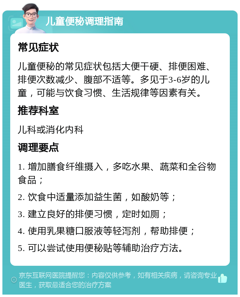 儿童便秘调理指南 常见症状 儿童便秘的常见症状包括大便干硬、排便困难、排便次数减少、腹部不适等。多见于3-6岁的儿童，可能与饮食习惯、生活规律等因素有关。 推荐科室 儿科或消化内科 调理要点 1. 增加膳食纤维摄入，多吃水果、蔬菜和全谷物食品； 2. 饮食中适量添加益生菌，如酸奶等； 3. 建立良好的排便习惯，定时如厕； 4. 使用乳果糖口服液等轻泻剂，帮助排便； 5. 可以尝试使用便秘贴等辅助治疗方法。