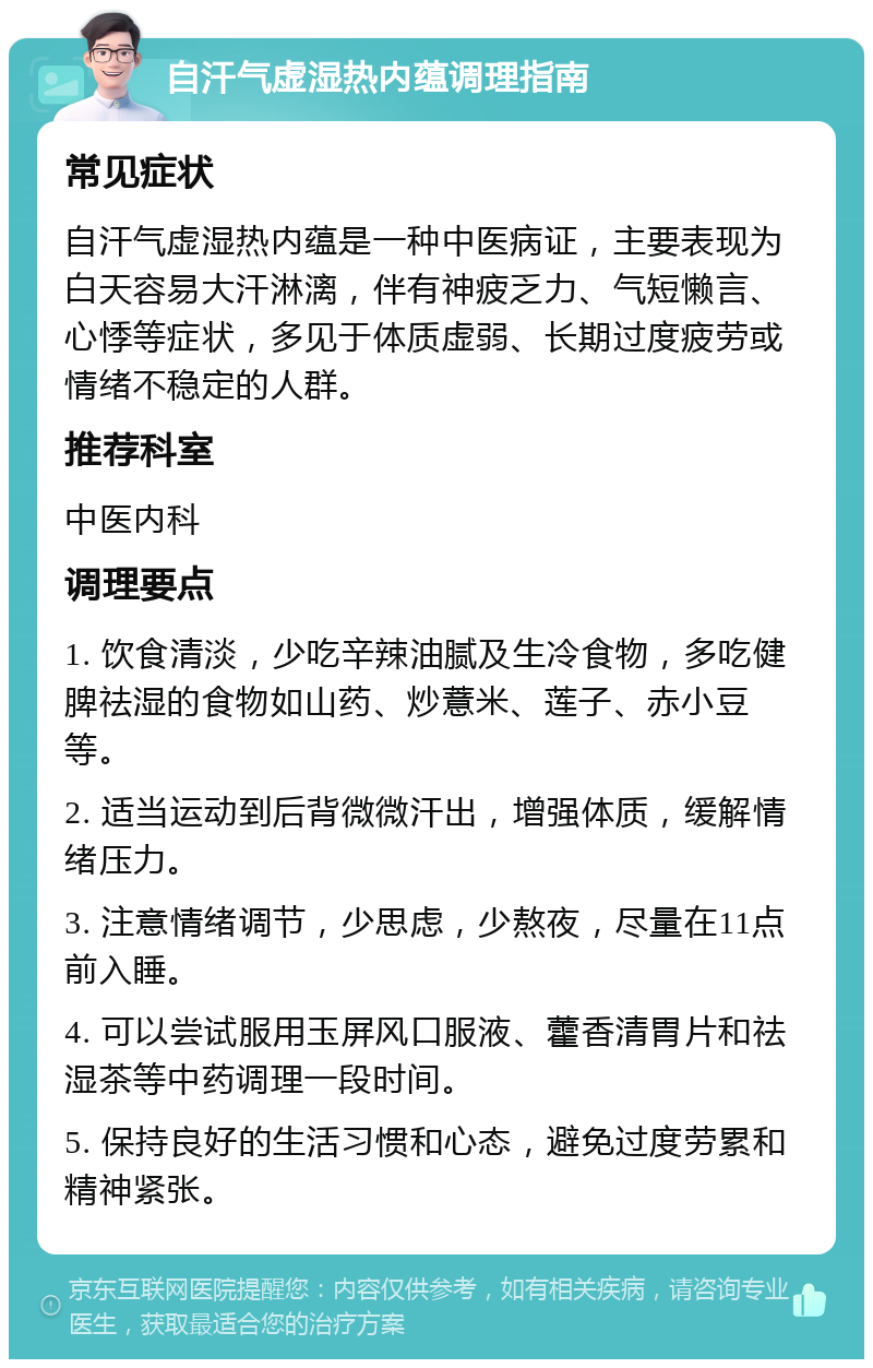 自汗气虚湿热内蕴调理指南 常见症状 自汗气虚湿热内蕴是一种中医病证，主要表现为白天容易大汗淋漓，伴有神疲乏力、气短懒言、心悸等症状，多见于体质虚弱、长期过度疲劳或情绪不稳定的人群。 推荐科室 中医内科 调理要点 1. 饮食清淡，少吃辛辣油腻及生冷食物，多吃健脾祛湿的食物如山药、炒薏米、莲子、赤小豆等。 2. 适当运动到后背微微汗出，增强体质，缓解情绪压力。 3. 注意情绪调节，少思虑，少熬夜，尽量在11点前入睡。 4. 可以尝试服用玉屏风口服液、藿香清胃片和祛湿茶等中药调理一段时间。 5. 保持良好的生活习惯和心态，避免过度劳累和精神紧张。