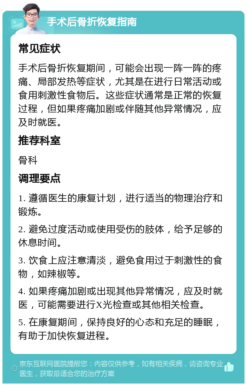 手术后骨折恢复指南 常见症状 手术后骨折恢复期间，可能会出现一阵一阵的疼痛、局部发热等症状，尤其是在进行日常活动或食用刺激性食物后。这些症状通常是正常的恢复过程，但如果疼痛加剧或伴随其他异常情况，应及时就医。 推荐科室 骨科 调理要点 1. 遵循医生的康复计划，进行适当的物理治疗和锻炼。 2. 避免过度活动或使用受伤的肢体，给予足够的休息时间。 3. 饮食上应注意清淡，避免食用过于刺激性的食物，如辣椒等。 4. 如果疼痛加剧或出现其他异常情况，应及时就医，可能需要进行X光检查或其他相关检查。 5. 在康复期间，保持良好的心态和充足的睡眠，有助于加快恢复进程。