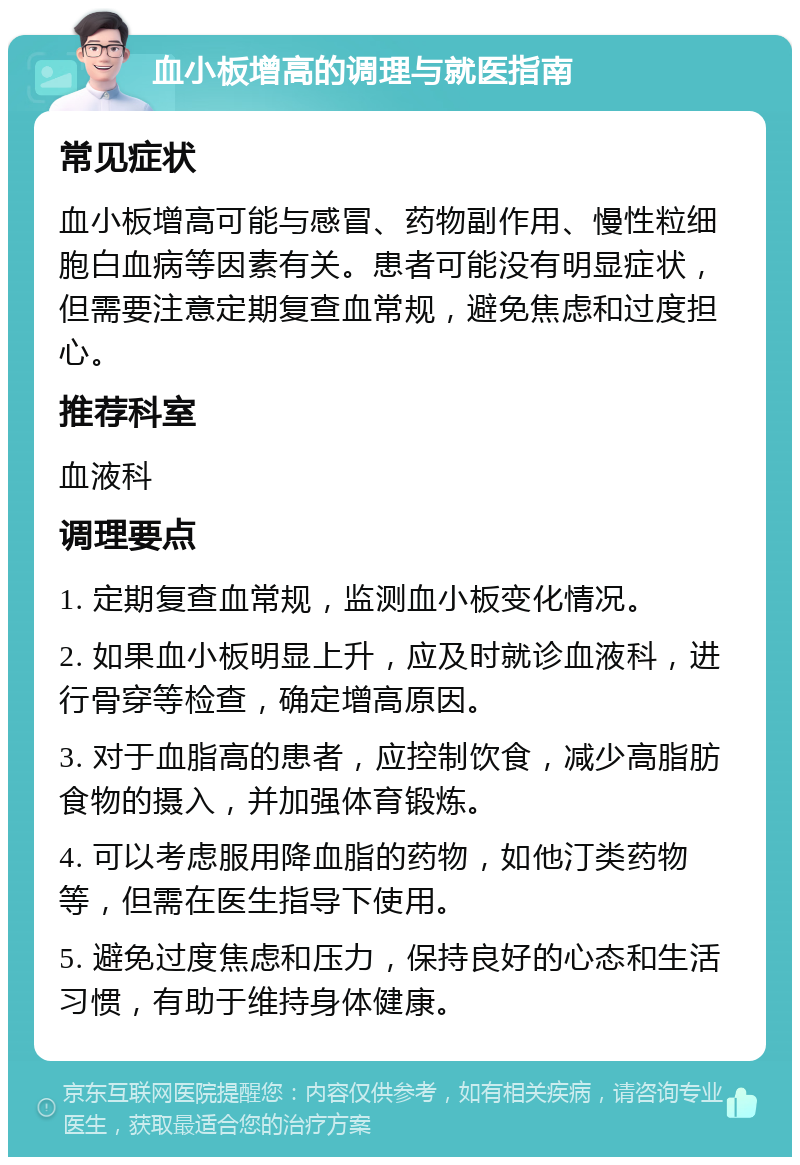 血小板增高的调理与就医指南 常见症状 血小板增高可能与感冒、药物副作用、慢性粒细胞白血病等因素有关。患者可能没有明显症状，但需要注意定期复查血常规，避免焦虑和过度担心。 推荐科室 血液科 调理要点 1. 定期复查血常规，监测血小板变化情况。 2. 如果血小板明显上升，应及时就诊血液科，进行骨穿等检查，确定增高原因。 3. 对于血脂高的患者，应控制饮食，减少高脂肪食物的摄入，并加强体育锻炼。 4. 可以考虑服用降血脂的药物，如他汀类药物等，但需在医生指导下使用。 5. 避免过度焦虑和压力，保持良好的心态和生活习惯，有助于维持身体健康。