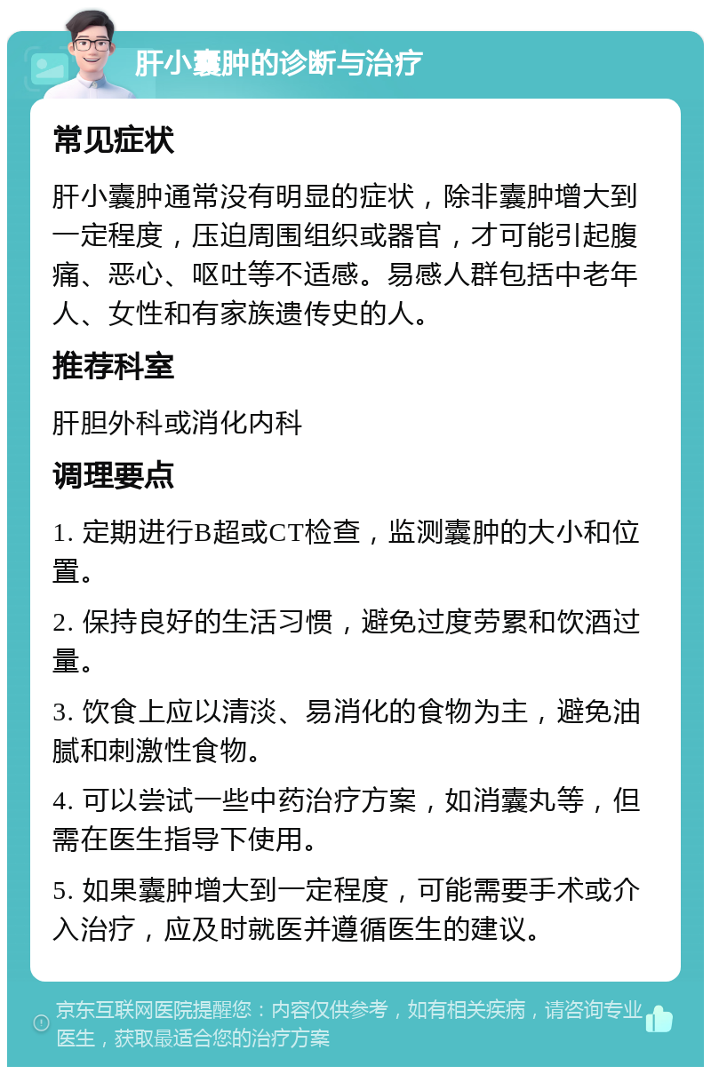 肝小囊肿的诊断与治疗 常见症状 肝小囊肿通常没有明显的症状，除非囊肿增大到一定程度，压迫周围组织或器官，才可能引起腹痛、恶心、呕吐等不适感。易感人群包括中老年人、女性和有家族遗传史的人。 推荐科室 肝胆外科或消化内科 调理要点 1. 定期进行B超或CT检查，监测囊肿的大小和位置。 2. 保持良好的生活习惯，避免过度劳累和饮酒过量。 3. 饮食上应以清淡、易消化的食物为主，避免油腻和刺激性食物。 4. 可以尝试一些中药治疗方案，如消囊丸等，但需在医生指导下使用。 5. 如果囊肿增大到一定程度，可能需要手术或介入治疗，应及时就医并遵循医生的建议。