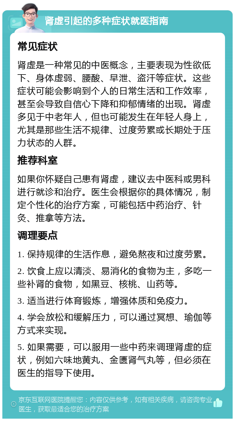 肾虚引起的多种症状就医指南 常见症状 肾虚是一种常见的中医概念，主要表现为性欲低下、身体虚弱、腰酸、早泄、盗汗等症状。这些症状可能会影响到个人的日常生活和工作效率，甚至会导致自信心下降和抑郁情绪的出现。肾虚多见于中老年人，但也可能发生在年轻人身上，尤其是那些生活不规律、过度劳累或长期处于压力状态的人群。 推荐科室 如果你怀疑自己患有肾虚，建议去中医科或男科进行就诊和治疗。医生会根据你的具体情况，制定个性化的治疗方案，可能包括中药治疗、针灸、推拿等方法。 调理要点 1. 保持规律的生活作息，避免熬夜和过度劳累。 2. 饮食上应以清淡、易消化的食物为主，多吃一些补肾的食物，如黑豆、核桃、山药等。 3. 适当进行体育锻炼，增强体质和免疫力。 4. 学会放松和缓解压力，可以通过冥想、瑜伽等方式来实现。 5. 如果需要，可以服用一些中药来调理肾虚的症状，例如六味地黄丸、金匮肾气丸等，但必须在医生的指导下使用。