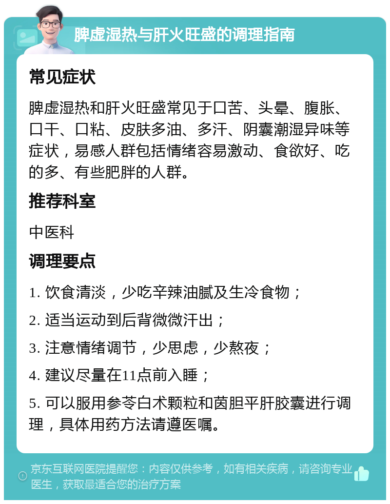 脾虚湿热与肝火旺盛的调理指南 常见症状 脾虚湿热和肝火旺盛常见于口苦、头晕、腹胀、口干、口粘、皮肤多油、多汗、阴囊潮湿异味等症状，易感人群包括情绪容易激动、食欲好、吃的多、有些肥胖的人群。 推荐科室 中医科 调理要点 1. 饮食清淡，少吃辛辣油腻及生冷食物； 2. 适当运动到后背微微汗出； 3. 注意情绪调节，少思虑，少熬夜； 4. 建议尽量在11点前入睡； 5. 可以服用参苓白术颗粒和茵胆平肝胶囊进行调理，具体用药方法请遵医嘱。