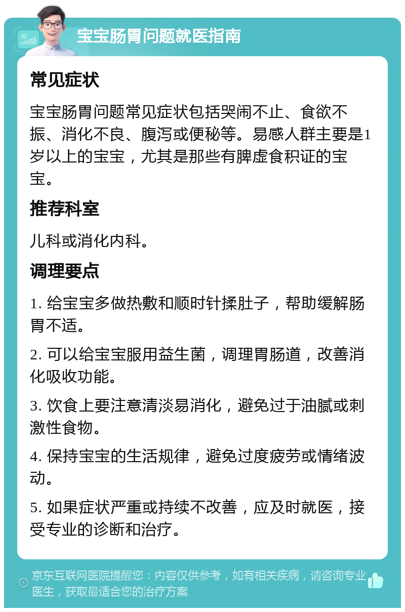 宝宝肠胃问题就医指南 常见症状 宝宝肠胃问题常见症状包括哭闹不止、食欲不振、消化不良、腹泻或便秘等。易感人群主要是1岁以上的宝宝，尤其是那些有脾虚食积证的宝宝。 推荐科室 儿科或消化内科。 调理要点 1. 给宝宝多做热敷和顺时针揉肚子，帮助缓解肠胃不适。 2. 可以给宝宝服用益生菌，调理胃肠道，改善消化吸收功能。 3. 饮食上要注意清淡易消化，避免过于油腻或刺激性食物。 4. 保持宝宝的生活规律，避免过度疲劳或情绪波动。 5. 如果症状严重或持续不改善，应及时就医，接受专业的诊断和治疗。