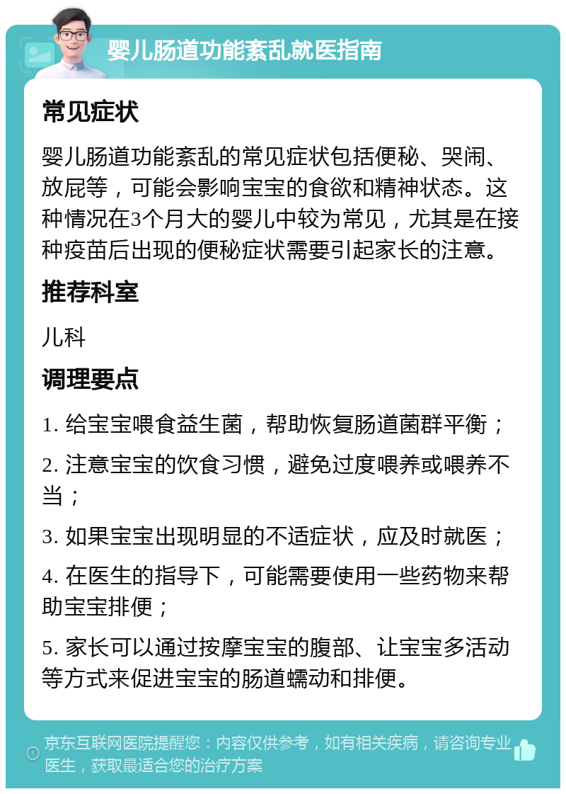 婴儿肠道功能紊乱就医指南 常见症状 婴儿肠道功能紊乱的常见症状包括便秘、哭闹、放屁等，可能会影响宝宝的食欲和精神状态。这种情况在3个月大的婴儿中较为常见，尤其是在接种疫苗后出现的便秘症状需要引起家长的注意。 推荐科室 儿科 调理要点 1. 给宝宝喂食益生菌，帮助恢复肠道菌群平衡； 2. 注意宝宝的饮食习惯，避免过度喂养或喂养不当； 3. 如果宝宝出现明显的不适症状，应及时就医； 4. 在医生的指导下，可能需要使用一些药物来帮助宝宝排便； 5. 家长可以通过按摩宝宝的腹部、让宝宝多活动等方式来促进宝宝的肠道蠕动和排便。