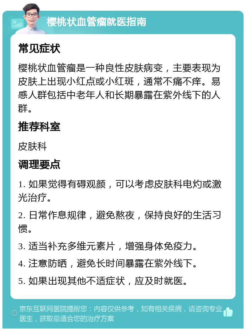 樱桃状血管瘤就医指南 常见症状 樱桃状血管瘤是一种良性皮肤病变，主要表现为皮肤上出现小红点或小红斑，通常不痛不痒。易感人群包括中老年人和长期暴露在紫外线下的人群。 推荐科室 皮肤科 调理要点 1. 如果觉得有碍观颜，可以考虑皮肤科电灼或激光治疗。 2. 日常作息规律，避免熬夜，保持良好的生活习惯。 3. 适当补充多维元素片，增强身体免疫力。 4. 注意防晒，避免长时间暴露在紫外线下。 5. 如果出现其他不适症状，应及时就医。