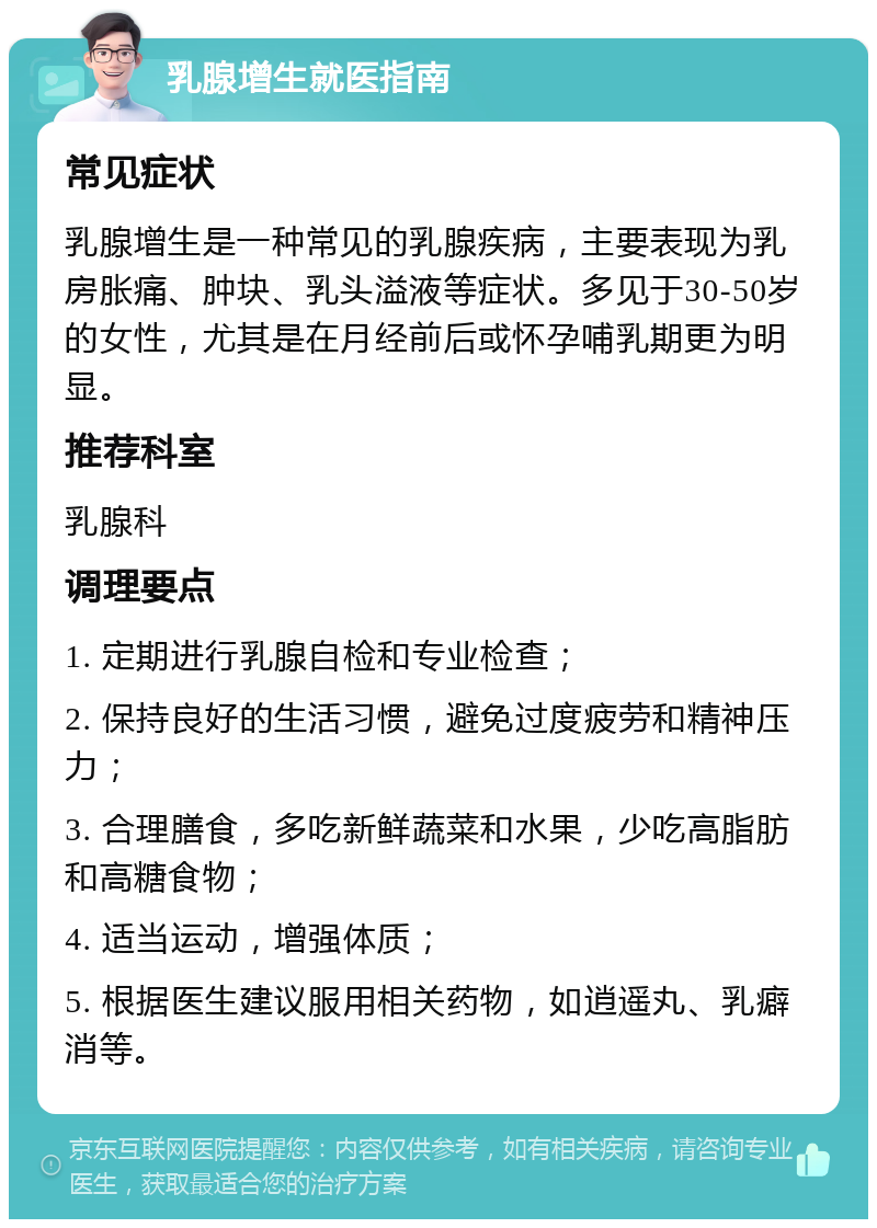 乳腺增生就医指南 常见症状 乳腺增生是一种常见的乳腺疾病，主要表现为乳房胀痛、肿块、乳头溢液等症状。多见于30-50岁的女性，尤其是在月经前后或怀孕哺乳期更为明显。 推荐科室 乳腺科 调理要点 1. 定期进行乳腺自检和专业检查； 2. 保持良好的生活习惯，避免过度疲劳和精神压力； 3. 合理膳食，多吃新鲜蔬菜和水果，少吃高脂肪和高糖食物； 4. 适当运动，增强体质； 5. 根据医生建议服用相关药物，如逍遥丸、乳癖消等。