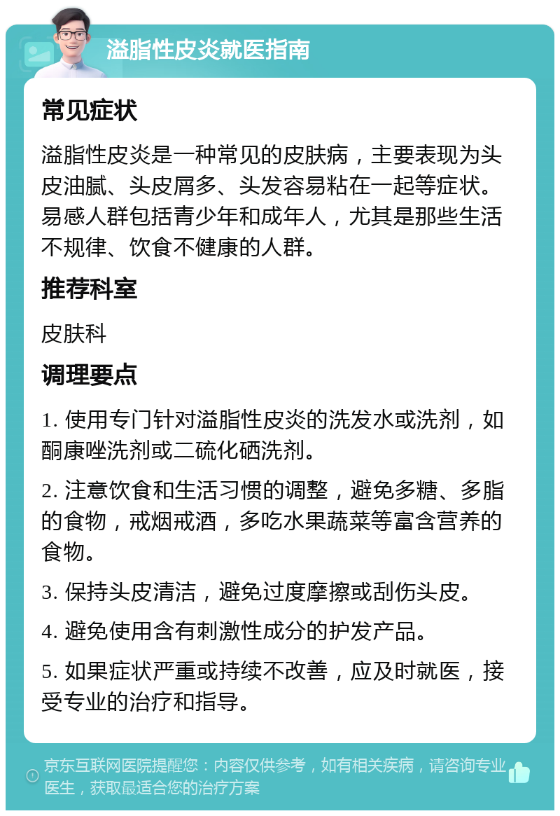 溢脂性皮炎就医指南 常见症状 溢脂性皮炎是一种常见的皮肤病，主要表现为头皮油腻、头皮屑多、头发容易粘在一起等症状。易感人群包括青少年和成年人，尤其是那些生活不规律、饮食不健康的人群。 推荐科室 皮肤科 调理要点 1. 使用专门针对溢脂性皮炎的洗发水或洗剂，如酮康唑洗剂或二硫化硒洗剂。 2. 注意饮食和生活习惯的调整，避免多糖、多脂的食物，戒烟戒酒，多吃水果蔬菜等富含营养的食物。 3. 保持头皮清洁，避免过度摩擦或刮伤头皮。 4. 避免使用含有刺激性成分的护发产品。 5. 如果症状严重或持续不改善，应及时就医，接受专业的治疗和指导。