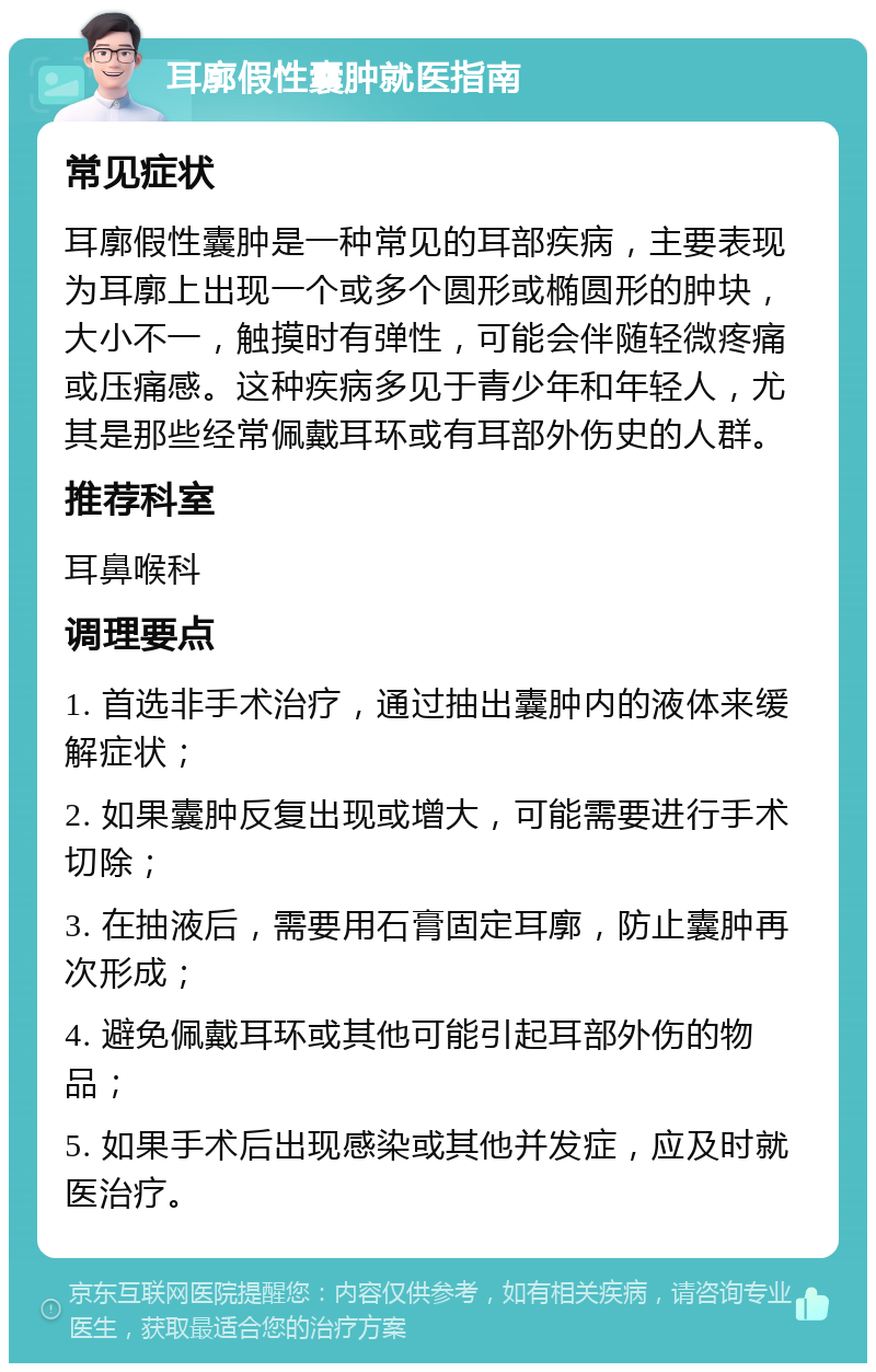 耳廓假性囊肿就医指南 常见症状 耳廓假性囊肿是一种常见的耳部疾病，主要表现为耳廓上出现一个或多个圆形或椭圆形的肿块，大小不一，触摸时有弹性，可能会伴随轻微疼痛或压痛感。这种疾病多见于青少年和年轻人，尤其是那些经常佩戴耳环或有耳部外伤史的人群。 推荐科室 耳鼻喉科 调理要点 1. 首选非手术治疗，通过抽出囊肿内的液体来缓解症状； 2. 如果囊肿反复出现或增大，可能需要进行手术切除； 3. 在抽液后，需要用石膏固定耳廓，防止囊肿再次形成； 4. 避免佩戴耳环或其他可能引起耳部外伤的物品； 5. 如果手术后出现感染或其他并发症，应及时就医治疗。