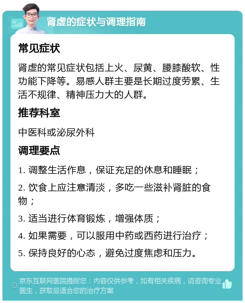 肾虚的症状与调理指南 常见症状 肾虚的常见症状包括上火、尿黄、腰膝酸软、性功能下降等。易感人群主要是长期过度劳累、生活不规律、精神压力大的人群。 推荐科室 中医科或泌尿外科 调理要点 1. 调整生活作息，保证充足的休息和睡眠； 2. 饮食上应注意清淡，多吃一些滋补肾脏的食物； 3. 适当进行体育锻炼，增强体质； 4. 如果需要，可以服用中药或西药进行治疗； 5. 保持良好的心态，避免过度焦虑和压力。