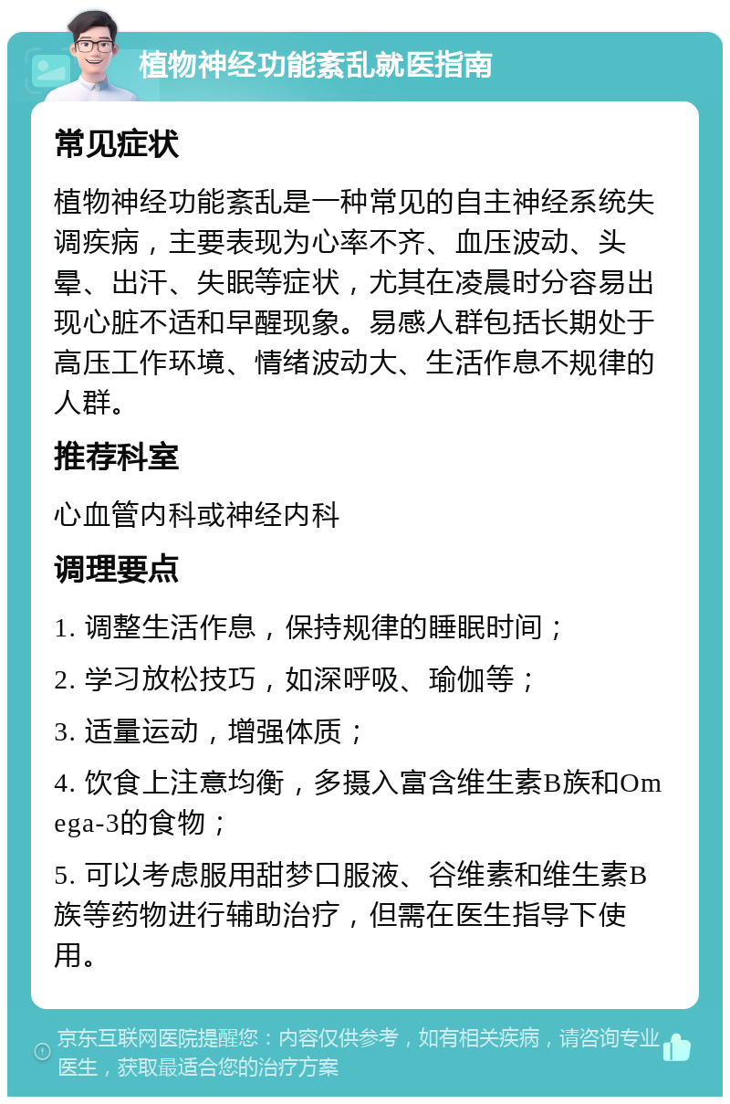 植物神经功能紊乱就医指南 常见症状 植物神经功能紊乱是一种常见的自主神经系统失调疾病，主要表现为心率不齐、血压波动、头晕、出汗、失眠等症状，尤其在凌晨时分容易出现心脏不适和早醒现象。易感人群包括长期处于高压工作环境、情绪波动大、生活作息不规律的人群。 推荐科室 心血管内科或神经内科 调理要点 1. 调整生活作息，保持规律的睡眠时间； 2. 学习放松技巧，如深呼吸、瑜伽等； 3. 适量运动，增强体质； 4. 饮食上注意均衡，多摄入富含维生素B族和Omega-3的食物； 5. 可以考虑服用甜梦口服液、谷维素和维生素B族等药物进行辅助治疗，但需在医生指导下使用。