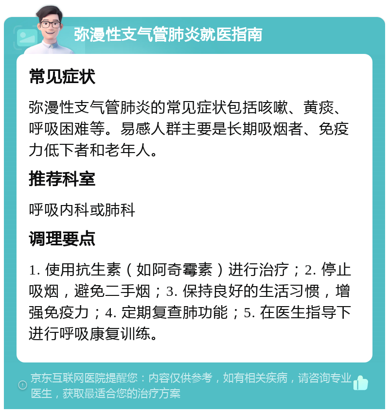 弥漫性支气管肺炎就医指南 常见症状 弥漫性支气管肺炎的常见症状包括咳嗽、黄痰、呼吸困难等。易感人群主要是长期吸烟者、免疫力低下者和老年人。 推荐科室 呼吸内科或肺科 调理要点 1. 使用抗生素（如阿奇霉素）进行治疗；2. 停止吸烟，避免二手烟；3. 保持良好的生活习惯，增强免疫力；4. 定期复查肺功能；5. 在医生指导下进行呼吸康复训练。