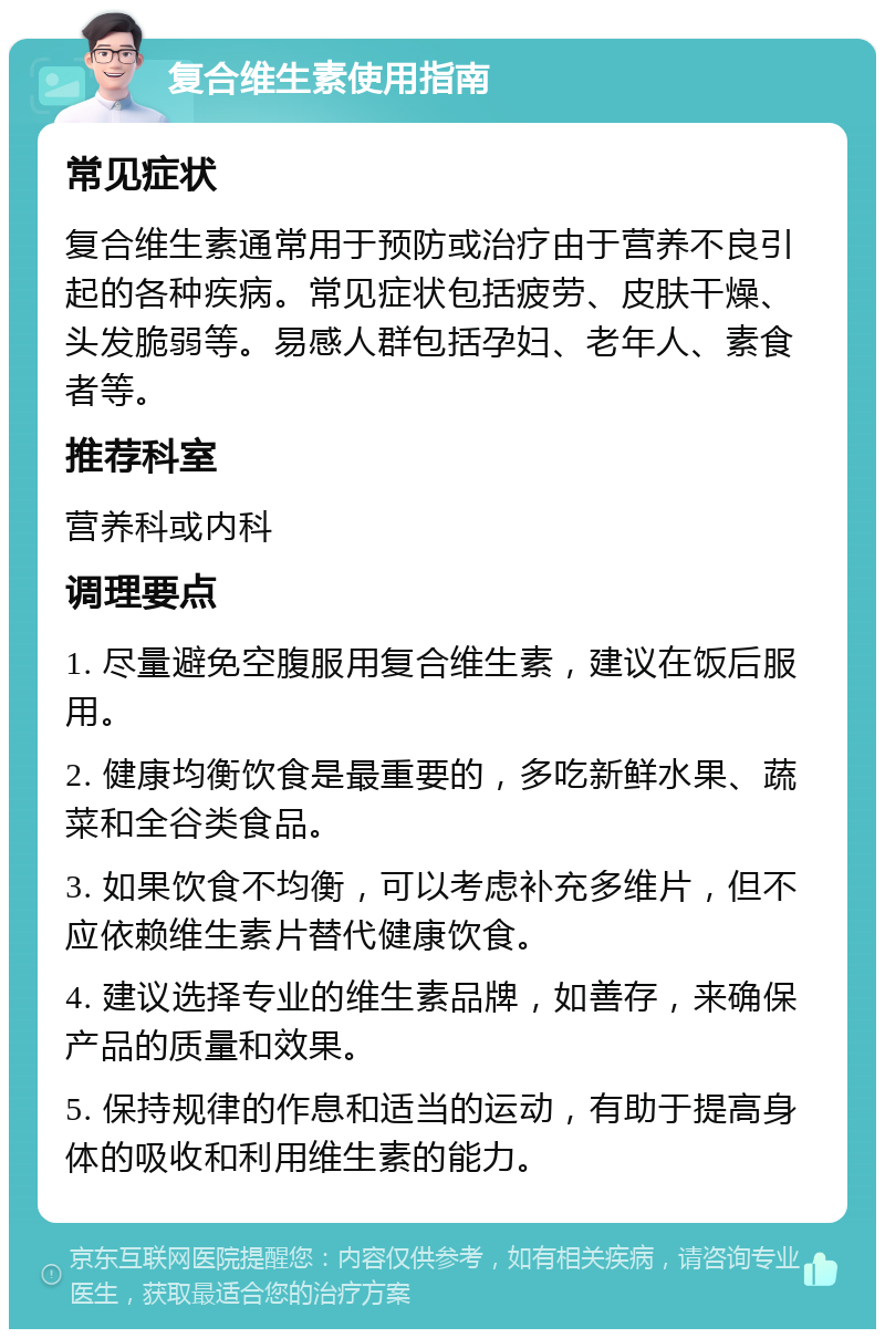 复合维生素使用指南 常见症状 复合维生素通常用于预防或治疗由于营养不良引起的各种疾病。常见症状包括疲劳、皮肤干燥、头发脆弱等。易感人群包括孕妇、老年人、素食者等。 推荐科室 营养科或内科 调理要点 1. 尽量避免空腹服用复合维生素，建议在饭后服用。 2. 健康均衡饮食是最重要的，多吃新鲜水果、蔬菜和全谷类食品。 3. 如果饮食不均衡，可以考虑补充多维片，但不应依赖维生素片替代健康饮食。 4. 建议选择专业的维生素品牌，如善存，来确保产品的质量和效果。 5. 保持规律的作息和适当的运动，有助于提高身体的吸收和利用维生素的能力。