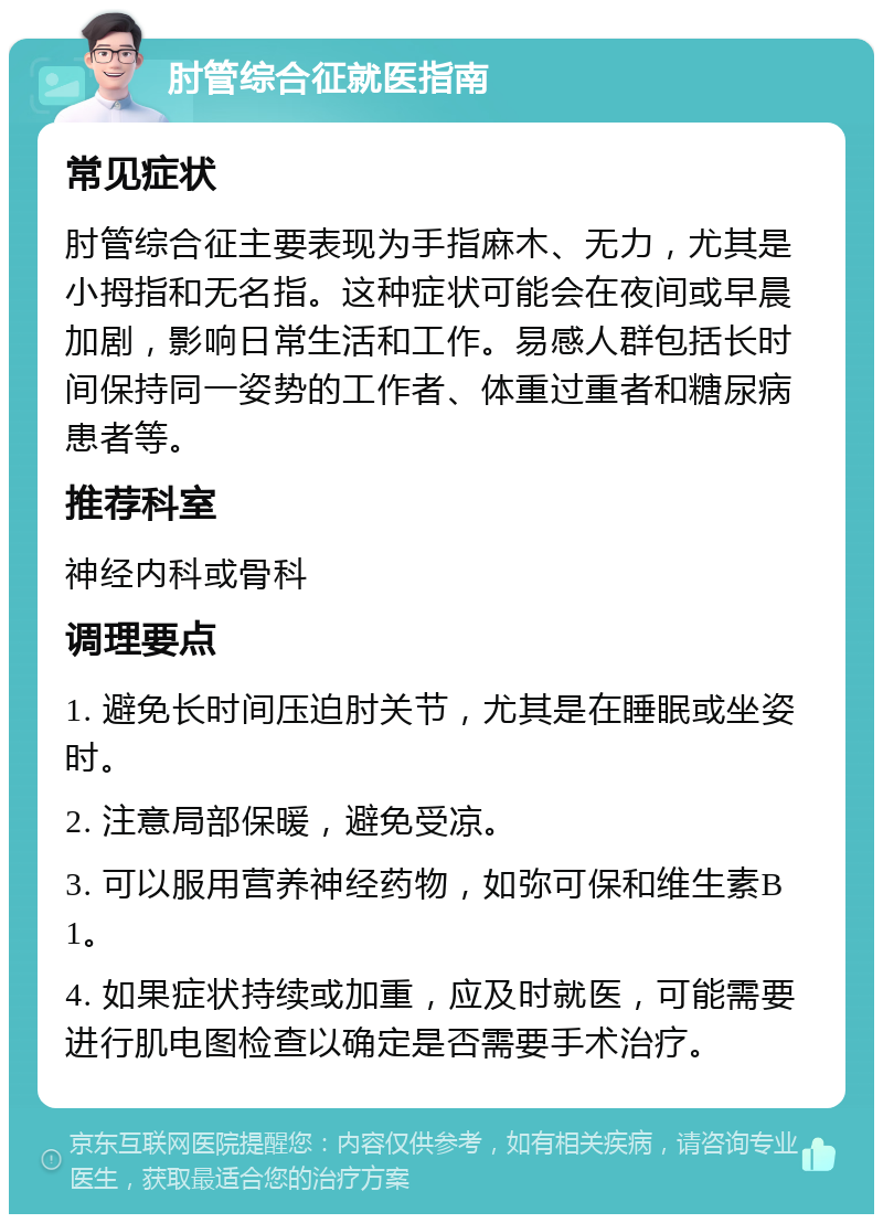 肘管综合征就医指南 常见症状 肘管综合征主要表现为手指麻木、无力，尤其是小拇指和无名指。这种症状可能会在夜间或早晨加剧，影响日常生活和工作。易感人群包括长时间保持同一姿势的工作者、体重过重者和糖尿病患者等。 推荐科室 神经内科或骨科 调理要点 1. 避免长时间压迫肘关节，尤其是在睡眠或坐姿时。 2. 注意局部保暖，避免受凉。 3. 可以服用营养神经药物，如弥可保和维生素B1。 4. 如果症状持续或加重，应及时就医，可能需要进行肌电图检查以确定是否需要手术治疗。