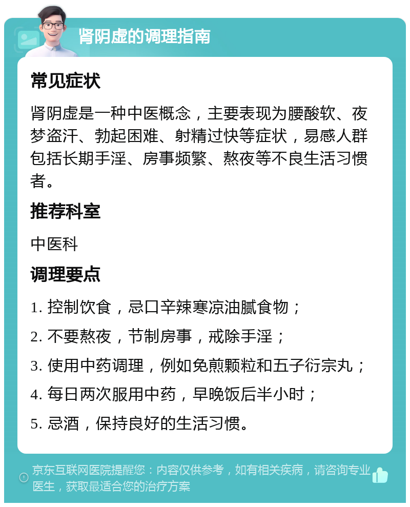 肾阴虚的调理指南 常见症状 肾阴虚是一种中医概念，主要表现为腰酸软、夜梦盗汗、勃起困难、射精过快等症状，易感人群包括长期手淫、房事频繁、熬夜等不良生活习惯者。 推荐科室 中医科 调理要点 1. 控制饮食，忌口辛辣寒凉油腻食物； 2. 不要熬夜，节制房事，戒除手淫； 3. 使用中药调理，例如免煎颗粒和五子衍宗丸； 4. 每日两次服用中药，早晚饭后半小时； 5. 忌酒，保持良好的生活习惯。