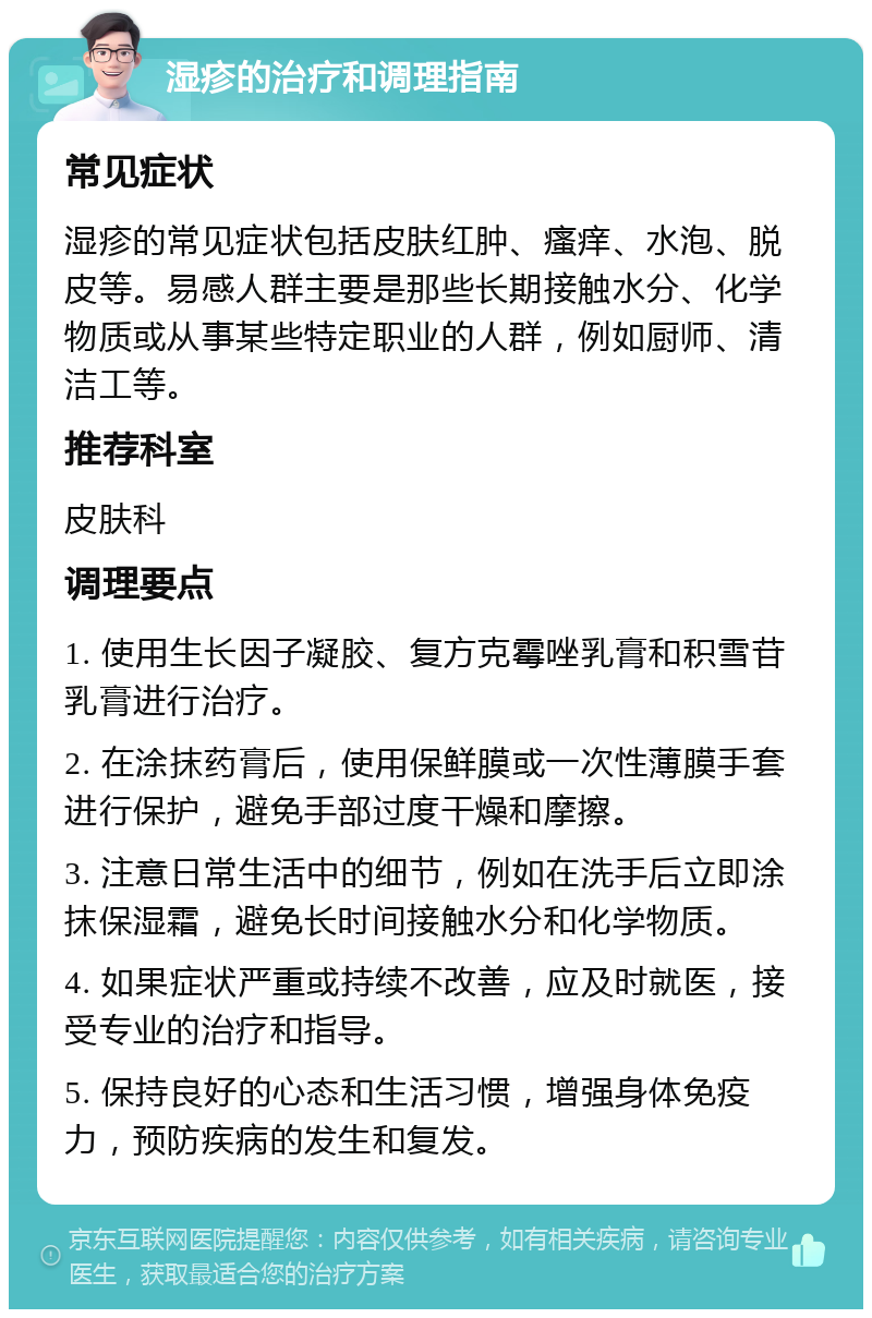 湿疹的治疗和调理指南 常见症状 湿疹的常见症状包括皮肤红肿、瘙痒、水泡、脱皮等。易感人群主要是那些长期接触水分、化学物质或从事某些特定职业的人群，例如厨师、清洁工等。 推荐科室 皮肤科 调理要点 1. 使用生长因子凝胶、复方克霉唑乳膏和积雪苷乳膏进行治疗。 2. 在涂抹药膏后，使用保鲜膜或一次性薄膜手套进行保护，避免手部过度干燥和摩擦。 3. 注意日常生活中的细节，例如在洗手后立即涂抹保湿霜，避免长时间接触水分和化学物质。 4. 如果症状严重或持续不改善，应及时就医，接受专业的治疗和指导。 5. 保持良好的心态和生活习惯，增强身体免疫力，预防疾病的发生和复发。