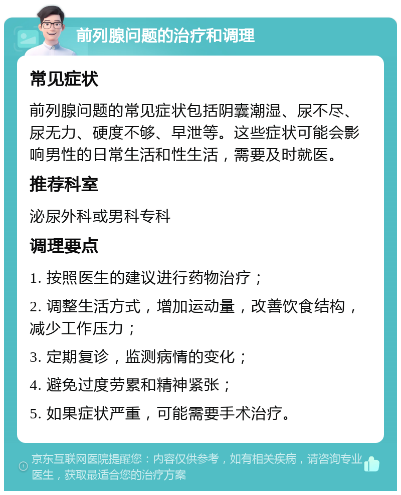 前列腺问题的治疗和调理 常见症状 前列腺问题的常见症状包括阴囊潮湿、尿不尽、尿无力、硬度不够、早泄等。这些症状可能会影响男性的日常生活和性生活，需要及时就医。 推荐科室 泌尿外科或男科专科 调理要点 1. 按照医生的建议进行药物治疗； 2. 调整生活方式，增加运动量，改善饮食结构，减少工作压力； 3. 定期复诊，监测病情的变化； 4. 避免过度劳累和精神紧张； 5. 如果症状严重，可能需要手术治疗。