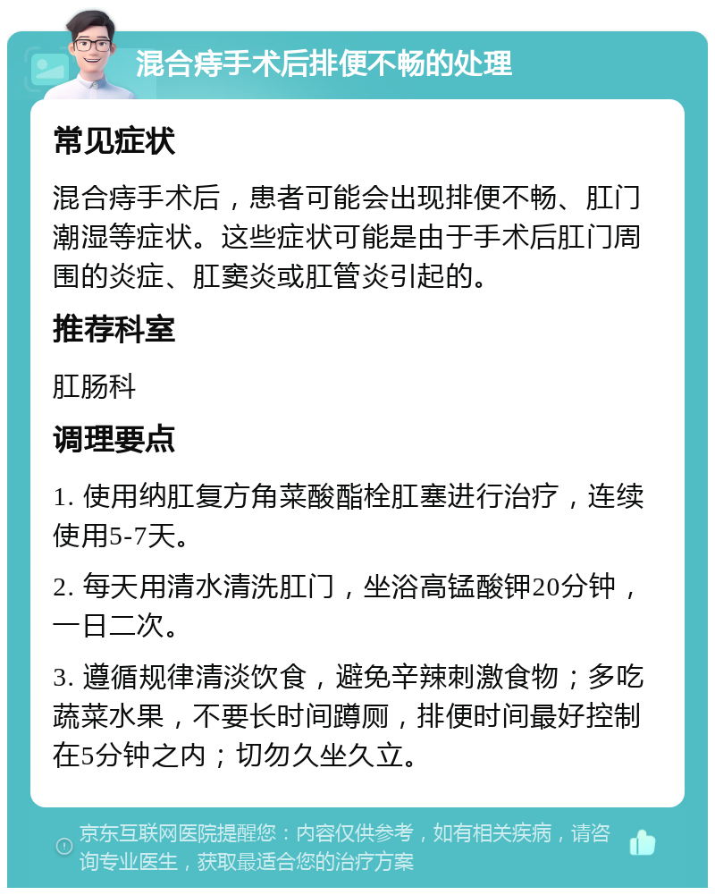 混合痔手术后排便不畅的处理 常见症状 混合痔手术后，患者可能会出现排便不畅、肛门潮湿等症状。这些症状可能是由于手术后肛门周围的炎症、肛窦炎或肛管炎引起的。 推荐科室 肛肠科 调理要点 1. 使用纳肛复方角菜酸酯栓肛塞进行治疗，连续使用5-7天。 2. 每天用清水清洗肛门，坐浴高锰酸钾20分钟，一日二次。 3. 遵循规律清淡饮食，避免辛辣刺激食物；多吃蔬菜水果，不要长时间蹲厕，排便时间最好控制在5分钟之内；切勿久坐久立。