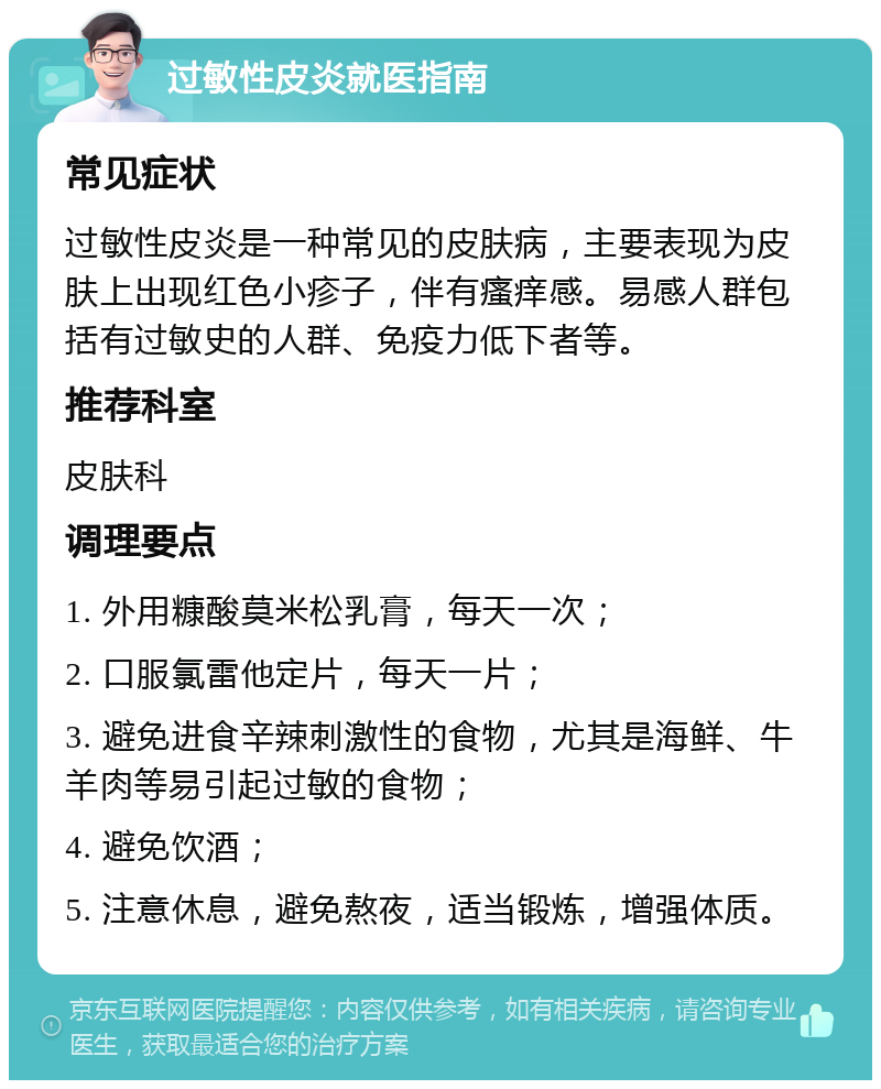 过敏性皮炎就医指南 常见症状 过敏性皮炎是一种常见的皮肤病，主要表现为皮肤上出现红色小疹子，伴有瘙痒感。易感人群包括有过敏史的人群、免疫力低下者等。 推荐科室 皮肤科 调理要点 1. 外用糠酸莫米松乳膏，每天一次； 2. 口服氯雷他定片，每天一片； 3. 避免进食辛辣刺激性的食物，尤其是海鲜、牛羊肉等易引起过敏的食物； 4. 避免饮酒； 5. 注意休息，避免熬夜，适当锻炼，增强体质。