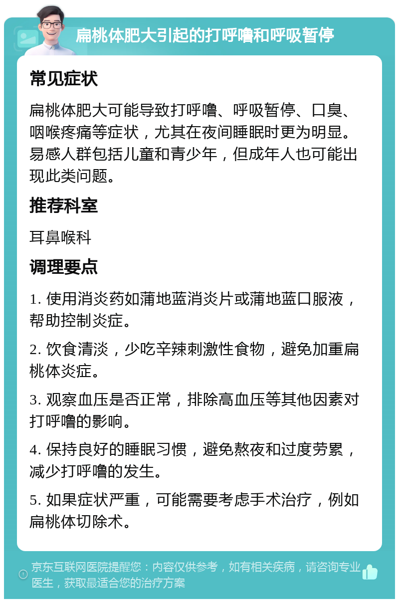 扁桃体肥大引起的打呼噜和呼吸暂停 常见症状 扁桃体肥大可能导致打呼噜、呼吸暂停、口臭、咽喉疼痛等症状，尤其在夜间睡眠时更为明显。易感人群包括儿童和青少年，但成年人也可能出现此类问题。 推荐科室 耳鼻喉科 调理要点 1. 使用消炎药如蒲地蓝消炎片或蒲地蓝口服液，帮助控制炎症。 2. 饮食清淡，少吃辛辣刺激性食物，避免加重扁桃体炎症。 3. 观察血压是否正常，排除高血压等其他因素对打呼噜的影响。 4. 保持良好的睡眠习惯，避免熬夜和过度劳累，减少打呼噜的发生。 5. 如果症状严重，可能需要考虑手术治疗，例如扁桃体切除术。