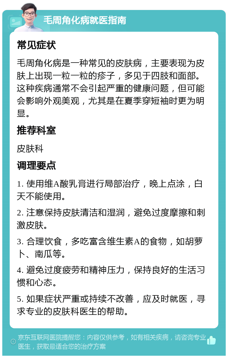 毛周角化病就医指南 常见症状 毛周角化病是一种常见的皮肤病，主要表现为皮肤上出现一粒一粒的疹子，多见于四肢和面部。这种疾病通常不会引起严重的健康问题，但可能会影响外观美观，尤其是在夏季穿短袖时更为明显。 推荐科室 皮肤科 调理要点 1. 使用维A酸乳膏进行局部治疗，晚上点涂，白天不能使用。 2. 注意保持皮肤清洁和湿润，避免过度摩擦和刺激皮肤。 3. 合理饮食，多吃富含维生素A的食物，如胡萝卜、南瓜等。 4. 避免过度疲劳和精神压力，保持良好的生活习惯和心态。 5. 如果症状严重或持续不改善，应及时就医，寻求专业的皮肤科医生的帮助。