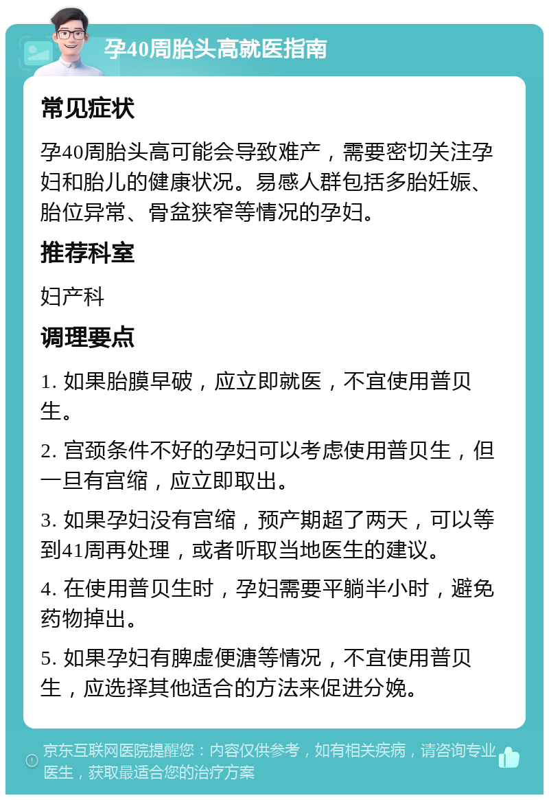 孕40周胎头高就医指南 常见症状 孕40周胎头高可能会导致难产，需要密切关注孕妇和胎儿的健康状况。易感人群包括多胎妊娠、胎位异常、骨盆狭窄等情况的孕妇。 推荐科室 妇产科 调理要点 1. 如果胎膜早破，应立即就医，不宜使用普贝生。 2. 宫颈条件不好的孕妇可以考虑使用普贝生，但一旦有宫缩，应立即取出。 3. 如果孕妇没有宫缩，预产期超了两天，可以等到41周再处理，或者听取当地医生的建议。 4. 在使用普贝生时，孕妇需要平躺半小时，避免药物掉出。 5. 如果孕妇有脾虚便溏等情况，不宜使用普贝生，应选择其他适合的方法来促进分娩。