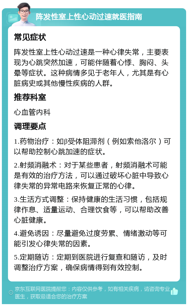 阵发性室上性心动过速就医指南 常见症状 阵发性室上性心动过速是一种心律失常，主要表现为心跳突然加速，可能伴随着心悸、胸闷、头晕等症状。这种病情多见于老年人，尤其是有心脏病史或其他慢性疾病的人群。 推荐科室 心血管内科 调理要点 1.药物治疗：如β受体阻滞剂（例如索他洛尔）可以帮助控制心跳加速的症状。 2.射频消融术：对于某些患者，射频消融术可能是有效的治疗方法，可以通过破坏心脏中导致心律失常的异常电路来恢复正常的心律。 3.生活方式调整：保持健康的生活习惯，包括规律作息、适量运动、合理饮食等，可以帮助改善心脏健康。 4.避免诱因：尽量避免过度劳累、情绪激动等可能引发心律失常的因素。 5.定期随访：定期到医院进行复查和随访，及时调整治疗方案，确保病情得到有效控制。