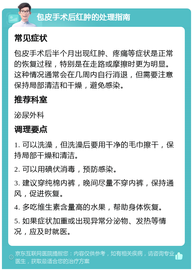 包皮手术后红肿的处理指南 常见症状 包皮手术后半个月出现红肿、疼痛等症状是正常的恢复过程，特别是在走路或摩擦时更为明显。这种情况通常会在几周内自行消退，但需要注意保持局部清洁和干燥，避免感染。 推荐科室 泌尿外科 调理要点 1. 可以洗澡，但洗澡后要用干净的毛巾擦干，保持局部干燥和清洁。 2. 可以用碘伏消毒，预防感染。 3. 建议穿纯棉内裤，晚间尽量不穿内裤，保持通风，促进恢复。 4. 多吃维生素含量高的水果，帮助身体恢复。 5. 如果症状加重或出现异常分泌物、发热等情况，应及时就医。