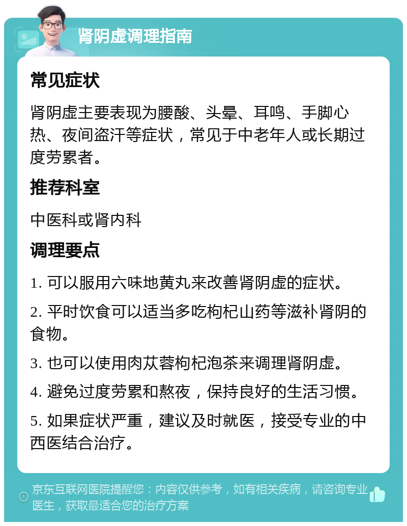 肾阴虚调理指南 常见症状 肾阴虚主要表现为腰酸、头晕、耳鸣、手脚心热、夜间盗汗等症状，常见于中老年人或长期过度劳累者。 推荐科室 中医科或肾内科 调理要点 1. 可以服用六味地黄丸来改善肾阴虚的症状。 2. 平时饮食可以适当多吃枸杞山药等滋补肾阴的食物。 3. 也可以使用肉苁蓉枸杞泡茶来调理肾阴虚。 4. 避免过度劳累和熬夜，保持良好的生活习惯。 5. 如果症状严重，建议及时就医，接受专业的中西医结合治疗。