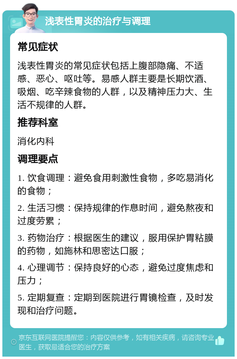 浅表性胃炎的治疗与调理 常见症状 浅表性胃炎的常见症状包括上腹部隐痛、不适感、恶心、呕吐等。易感人群主要是长期饮酒、吸烟、吃辛辣食物的人群，以及精神压力大、生活不规律的人群。 推荐科室 消化内科 调理要点 1. 饮食调理：避免食用刺激性食物，多吃易消化的食物； 2. 生活习惯：保持规律的作息时间，避免熬夜和过度劳累； 3. 药物治疗：根据医生的建议，服用保护胃粘膜的药物，如施林和思密达口服； 4. 心理调节：保持良好的心态，避免过度焦虑和压力； 5. 定期复查：定期到医院进行胃镜检查，及时发现和治疗问题。