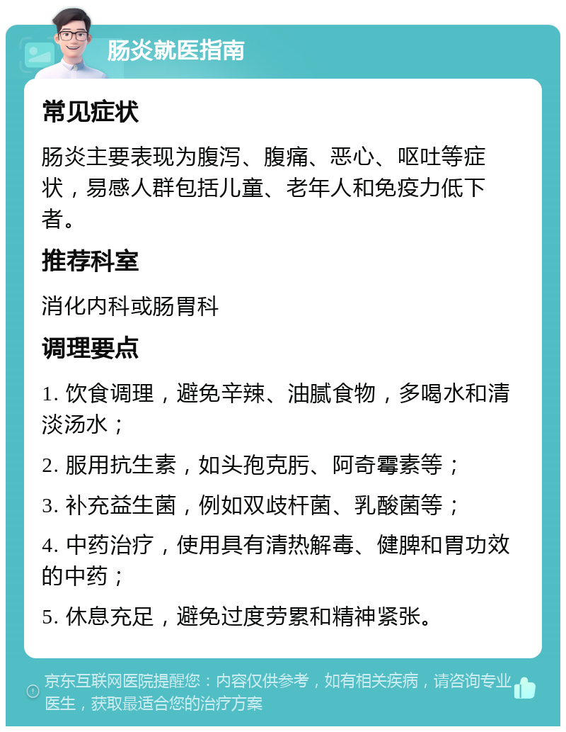 肠炎就医指南 常见症状 肠炎主要表现为腹泻、腹痛、恶心、呕吐等症状，易感人群包括儿童、老年人和免疫力低下者。 推荐科室 消化内科或肠胃科 调理要点 1. 饮食调理，避免辛辣、油腻食物，多喝水和清淡汤水； 2. 服用抗生素，如头孢克肟、阿奇霉素等； 3. 补充益生菌，例如双歧杆菌、乳酸菌等； 4. 中药治疗，使用具有清热解毒、健脾和胃功效的中药； 5. 休息充足，避免过度劳累和精神紧张。