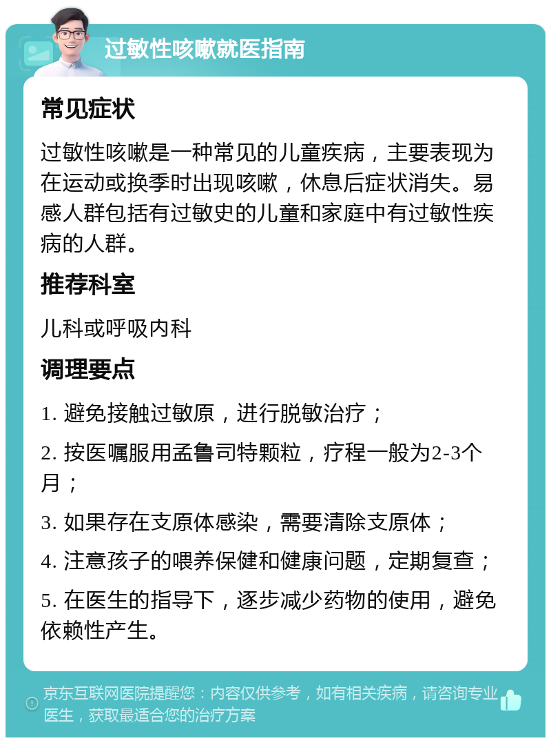 过敏性咳嗽就医指南 常见症状 过敏性咳嗽是一种常见的儿童疾病，主要表现为在运动或换季时出现咳嗽，休息后症状消失。易感人群包括有过敏史的儿童和家庭中有过敏性疾病的人群。 推荐科室 儿科或呼吸内科 调理要点 1. 避免接触过敏原，进行脱敏治疗； 2. 按医嘱服用孟鲁司特颗粒，疗程一般为2-3个月； 3. 如果存在支原体感染，需要清除支原体； 4. 注意孩子的喂养保健和健康问题，定期复查； 5. 在医生的指导下，逐步减少药物的使用，避免依赖性产生。