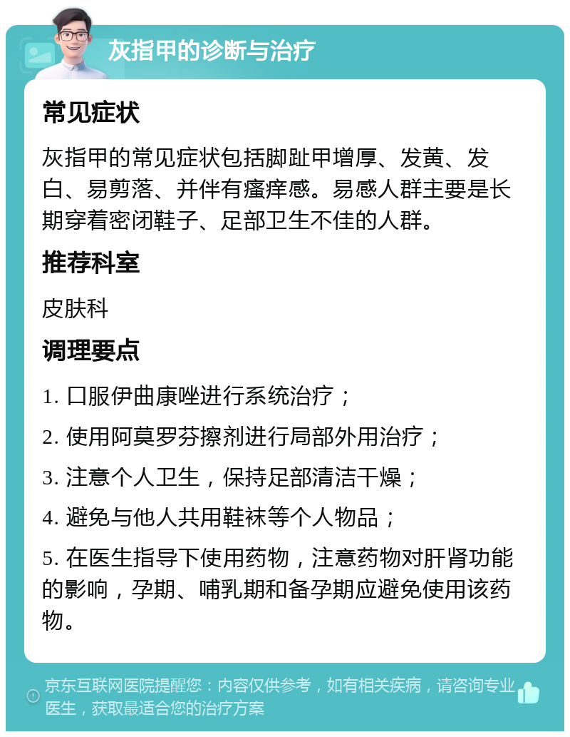 灰指甲的诊断与治疗 常见症状 灰指甲的常见症状包括脚趾甲增厚、发黄、发白、易剪落、并伴有瘙痒感。易感人群主要是长期穿着密闭鞋子、足部卫生不佳的人群。 推荐科室 皮肤科 调理要点 1. 口服伊曲康唑进行系统治疗； 2. 使用阿莫罗芬擦剂进行局部外用治疗； 3. 注意个人卫生，保持足部清洁干燥； 4. 避免与他人共用鞋袜等个人物品； 5. 在医生指导下使用药物，注意药物对肝肾功能的影响，孕期、哺乳期和备孕期应避免使用该药物。