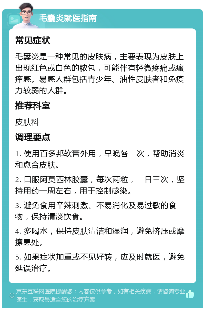 毛囊炎就医指南 常见症状 毛囊炎是一种常见的皮肤病，主要表现为皮肤上出现红色或白色的脓包，可能伴有轻微疼痛或瘙痒感。易感人群包括青少年、油性皮肤者和免疫力较弱的人群。 推荐科室 皮肤科 调理要点 1. 使用百多邦软膏外用，早晚各一次，帮助消炎和愈合皮肤。 2. 口服阿莫西林胶囊，每次两粒，一日三次，坚持用药一周左右，用于控制感染。 3. 避免食用辛辣刺激、不易消化及易过敏的食物，保持清淡饮食。 4. 多喝水，保持皮肤清洁和湿润，避免挤压或摩擦患处。 5. 如果症状加重或不见好转，应及时就医，避免延误治疗。