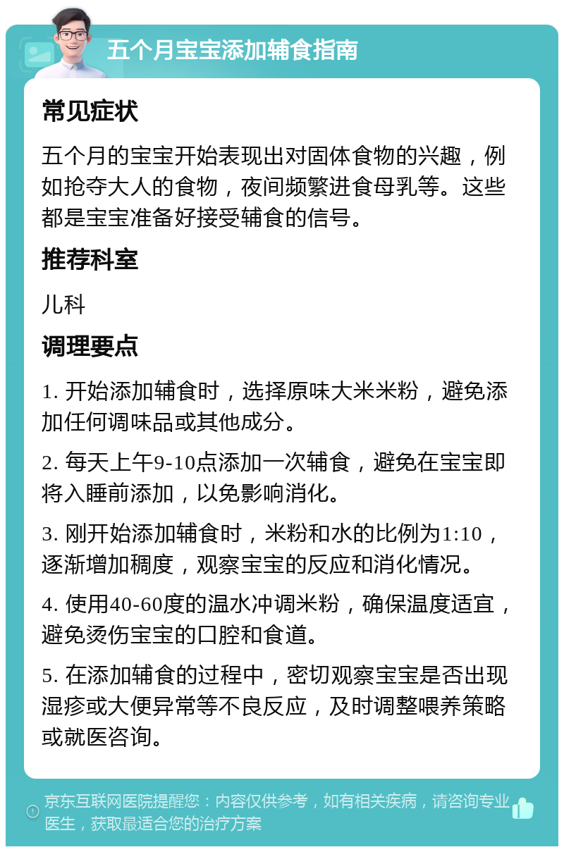 五个月宝宝添加辅食指南 常见症状 五个月的宝宝开始表现出对固体食物的兴趣，例如抢夺大人的食物，夜间频繁进食母乳等。这些都是宝宝准备好接受辅食的信号。 推荐科室 儿科 调理要点 1. 开始添加辅食时，选择原味大米米粉，避免添加任何调味品或其他成分。 2. 每天上午9-10点添加一次辅食，避免在宝宝即将入睡前添加，以免影响消化。 3. 刚开始添加辅食时，米粉和水的比例为1:10，逐渐增加稠度，观察宝宝的反应和消化情况。 4. 使用40-60度的温水冲调米粉，确保温度适宜，避免烫伤宝宝的口腔和食道。 5. 在添加辅食的过程中，密切观察宝宝是否出现湿疹或大便异常等不良反应，及时调整喂养策略或就医咨询。