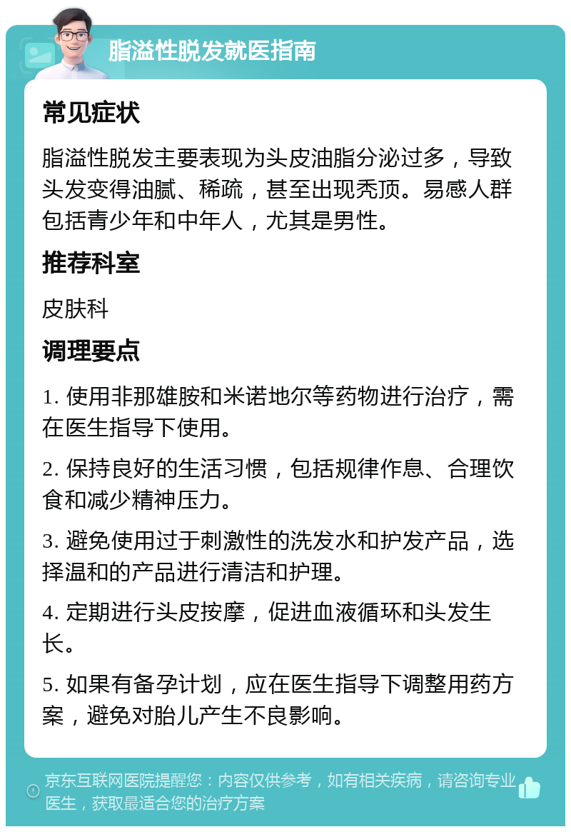 脂溢性脱发就医指南 常见症状 脂溢性脱发主要表现为头皮油脂分泌过多，导致头发变得油腻、稀疏，甚至出现秃顶。易感人群包括青少年和中年人，尤其是男性。 推荐科室 皮肤科 调理要点 1. 使用非那雄胺和米诺地尔等药物进行治疗，需在医生指导下使用。 2. 保持良好的生活习惯，包括规律作息、合理饮食和减少精神压力。 3. 避免使用过于刺激性的洗发水和护发产品，选择温和的产品进行清洁和护理。 4. 定期进行头皮按摩，促进血液循环和头发生长。 5. 如果有备孕计划，应在医生指导下调整用药方案，避免对胎儿产生不良影响。