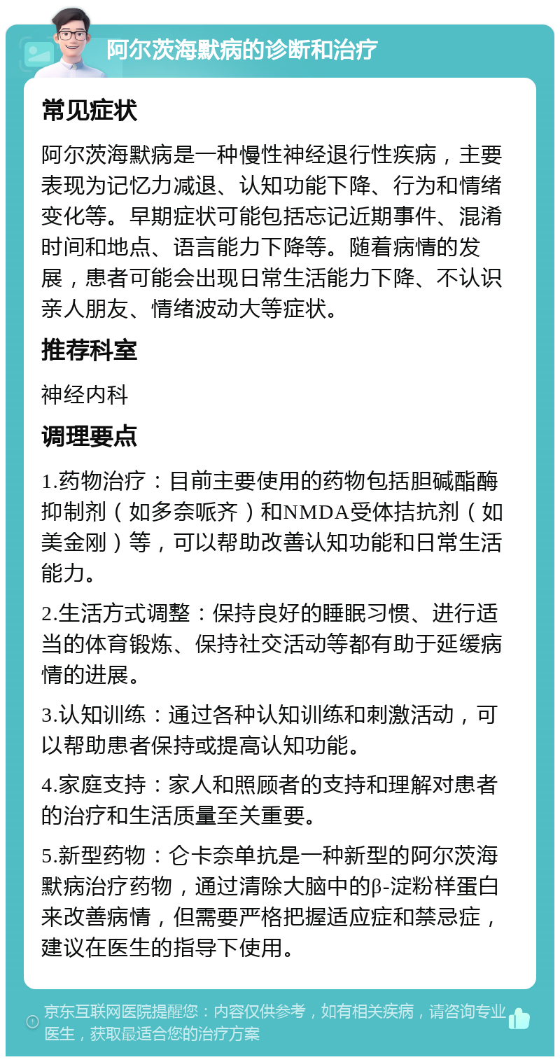 阿尔茨海默病的诊断和治疗 常见症状 阿尔茨海默病是一种慢性神经退行性疾病，主要表现为记忆力减退、认知功能下降、行为和情绪变化等。早期症状可能包括忘记近期事件、混淆时间和地点、语言能力下降等。随着病情的发展，患者可能会出现日常生活能力下降、不认识亲人朋友、情绪波动大等症状。 推荐科室 神经内科 调理要点 1.药物治疗：目前主要使用的药物包括胆碱酯酶抑制剂（如多奈哌齐）和NMDA受体拮抗剂（如美金刚）等，可以帮助改善认知功能和日常生活能力。 2.生活方式调整：保持良好的睡眠习惯、进行适当的体育锻炼、保持社交活动等都有助于延缓病情的进展。 3.认知训练：通过各种认知训练和刺激活动，可以帮助患者保持或提高认知功能。 4.家庭支持：家人和照顾者的支持和理解对患者的治疗和生活质量至关重要。 5.新型药物：仑卡奈单抗是一种新型的阿尔茨海默病治疗药物，通过清除大脑中的β-淀粉样蛋白来改善病情，但需要严格把握适应症和禁忌症，建议在医生的指导下使用。