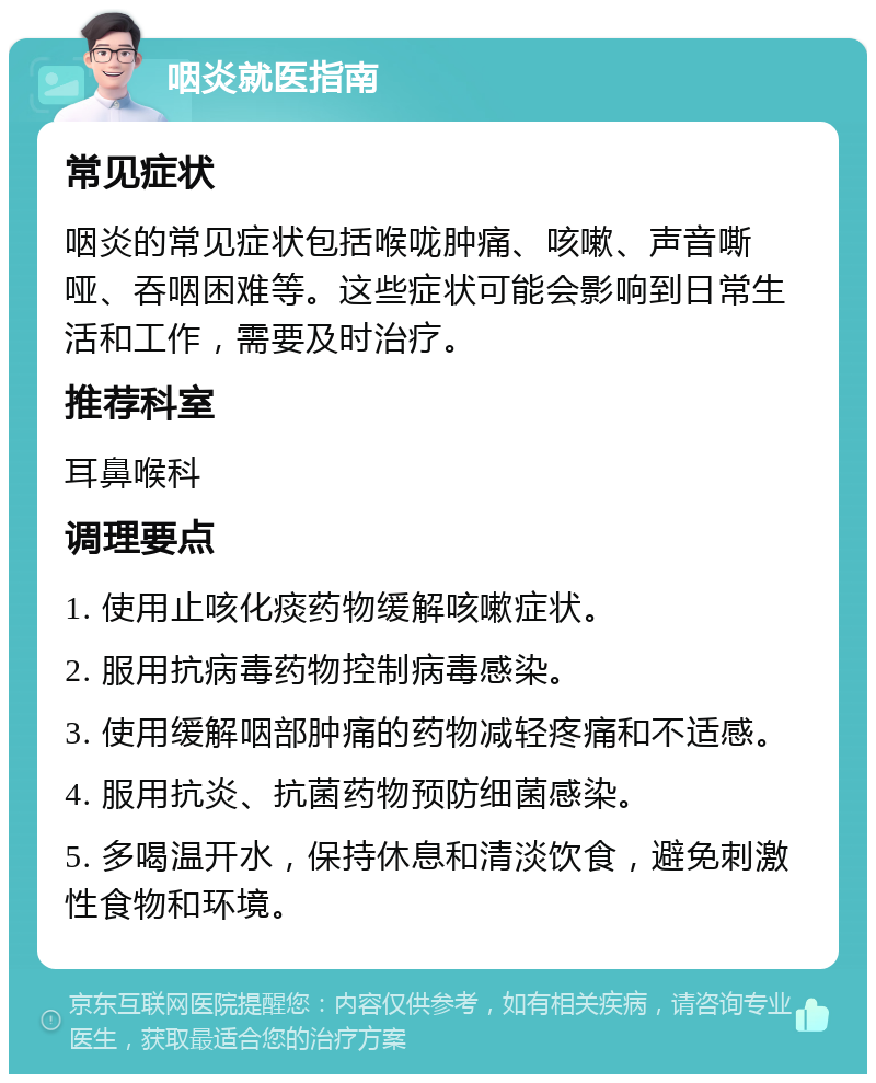 咽炎就医指南 常见症状 咽炎的常见症状包括喉咙肿痛、咳嗽、声音嘶哑、吞咽困难等。这些症状可能会影响到日常生活和工作，需要及时治疗。 推荐科室 耳鼻喉科 调理要点 1. 使用止咳化痰药物缓解咳嗽症状。 2. 服用抗病毒药物控制病毒感染。 3. 使用缓解咽部肿痛的药物减轻疼痛和不适感。 4. 服用抗炎、抗菌药物预防细菌感染。 5. 多喝温开水，保持休息和清淡饮食，避免刺激性食物和环境。