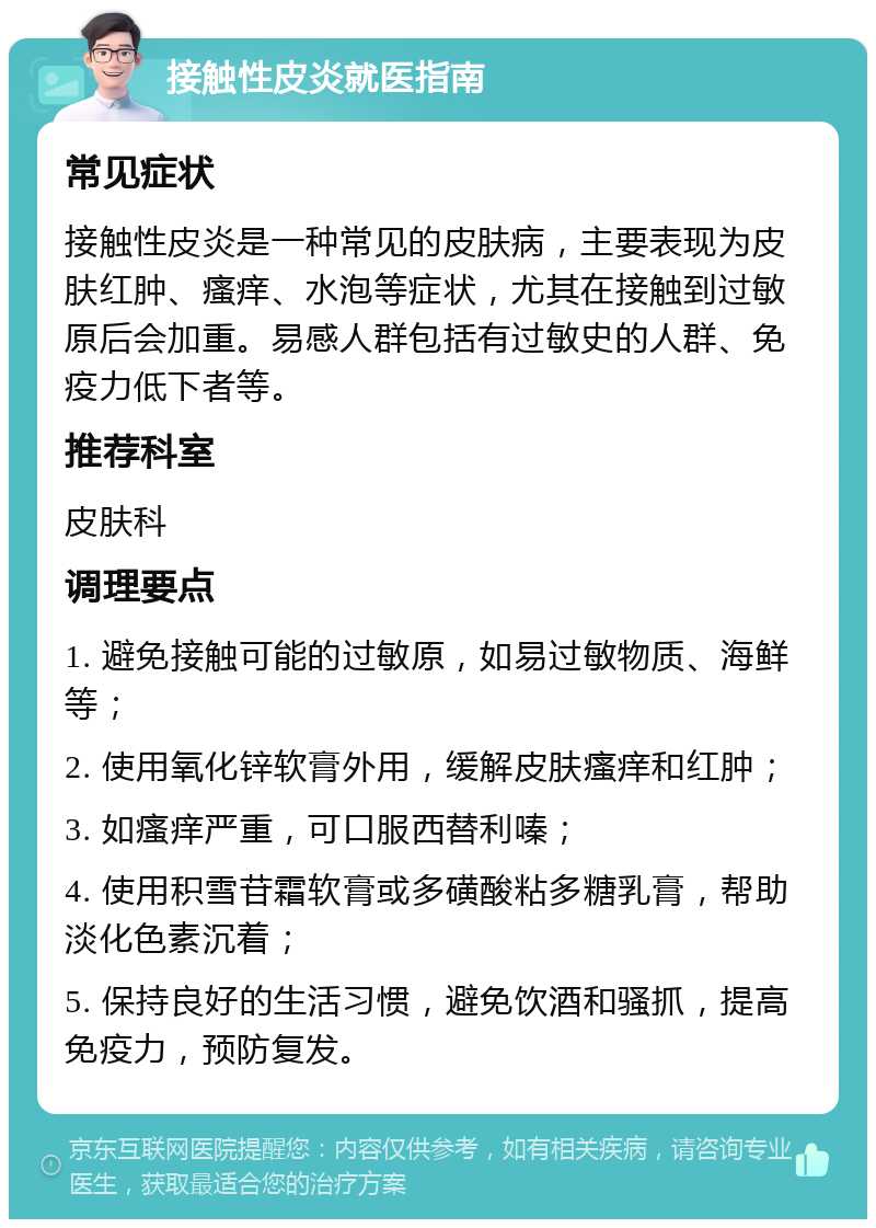 接触性皮炎就医指南 常见症状 接触性皮炎是一种常见的皮肤病，主要表现为皮肤红肿、瘙痒、水泡等症状，尤其在接触到过敏原后会加重。易感人群包括有过敏史的人群、免疫力低下者等。 推荐科室 皮肤科 调理要点 1. 避免接触可能的过敏原，如易过敏物质、海鲜等； 2. 使用氧化锌软膏外用，缓解皮肤瘙痒和红肿； 3. 如瘙痒严重，可口服西替利嗪； 4. 使用积雪苷霜软膏或多磺酸粘多糖乳膏，帮助淡化色素沉着； 5. 保持良好的生活习惯，避免饮酒和骚抓，提高免疫力，预防复发。