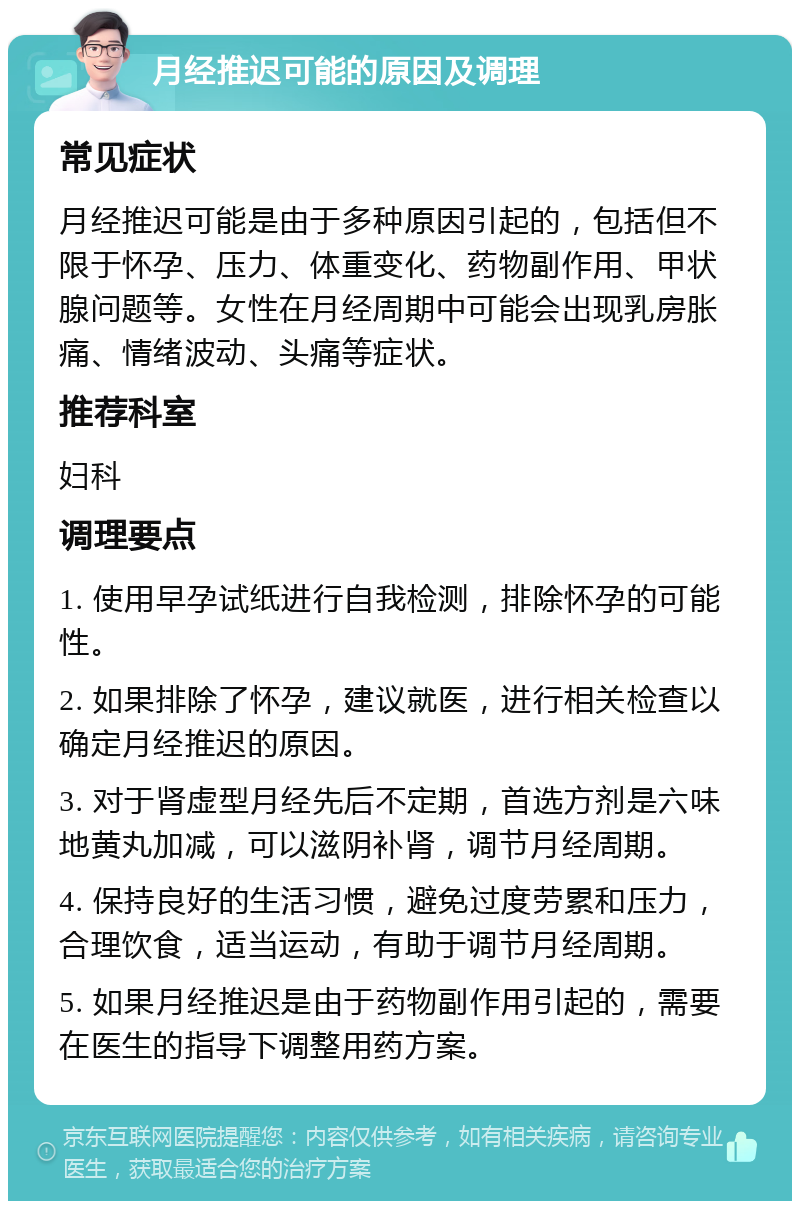 月经推迟可能的原因及调理 常见症状 月经推迟可能是由于多种原因引起的，包括但不限于怀孕、压力、体重变化、药物副作用、甲状腺问题等。女性在月经周期中可能会出现乳房胀痛、情绪波动、头痛等症状。 推荐科室 妇科 调理要点 1. 使用早孕试纸进行自我检测，排除怀孕的可能性。 2. 如果排除了怀孕，建议就医，进行相关检查以确定月经推迟的原因。 3. 对于肾虚型月经先后不定期，首选方剂是六味地黄丸加减，可以滋阴补肾，调节月经周期。 4. 保持良好的生活习惯，避免过度劳累和压力，合理饮食，适当运动，有助于调节月经周期。 5. 如果月经推迟是由于药物副作用引起的，需要在医生的指导下调整用药方案。