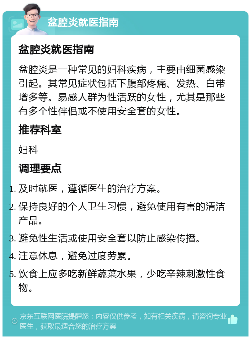 盆腔炎就医指南 盆腔炎就医指南 盆腔炎是一种常见的妇科疾病，主要由细菌感染引起。其常见症状包括下腹部疼痛、发热、白带增多等。易感人群为性活跃的女性，尤其是那些有多个性伴侣或不使用安全套的女性。 推荐科室 妇科 调理要点 及时就医，遵循医生的治疗方案。 保持良好的个人卫生习惯，避免使用有害的清洁产品。 避免性生活或使用安全套以防止感染传播。 注意休息，避免过度劳累。 饮食上应多吃新鲜蔬菜水果，少吃辛辣刺激性食物。