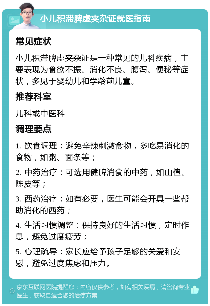 小儿积滞脾虚夹杂证就医指南 常见症状 小儿积滞脾虚夹杂证是一种常见的儿科疾病，主要表现为食欲不振、消化不良、腹泻、便秘等症状，多见于婴幼儿和学龄前儿童。 推荐科室 儿科或中医科 调理要点 1. 饮食调理：避免辛辣刺激食物，多吃易消化的食物，如粥、面条等； 2. 中药治疗：可选用健脾消食的中药，如山楂、陈皮等； 3. 西药治疗：如有必要，医生可能会开具一些帮助消化的西药； 4. 生活习惯调整：保持良好的生活习惯，定时作息，避免过度疲劳； 5. 心理疏导：家长应给予孩子足够的关爱和安慰，避免过度焦虑和压力。