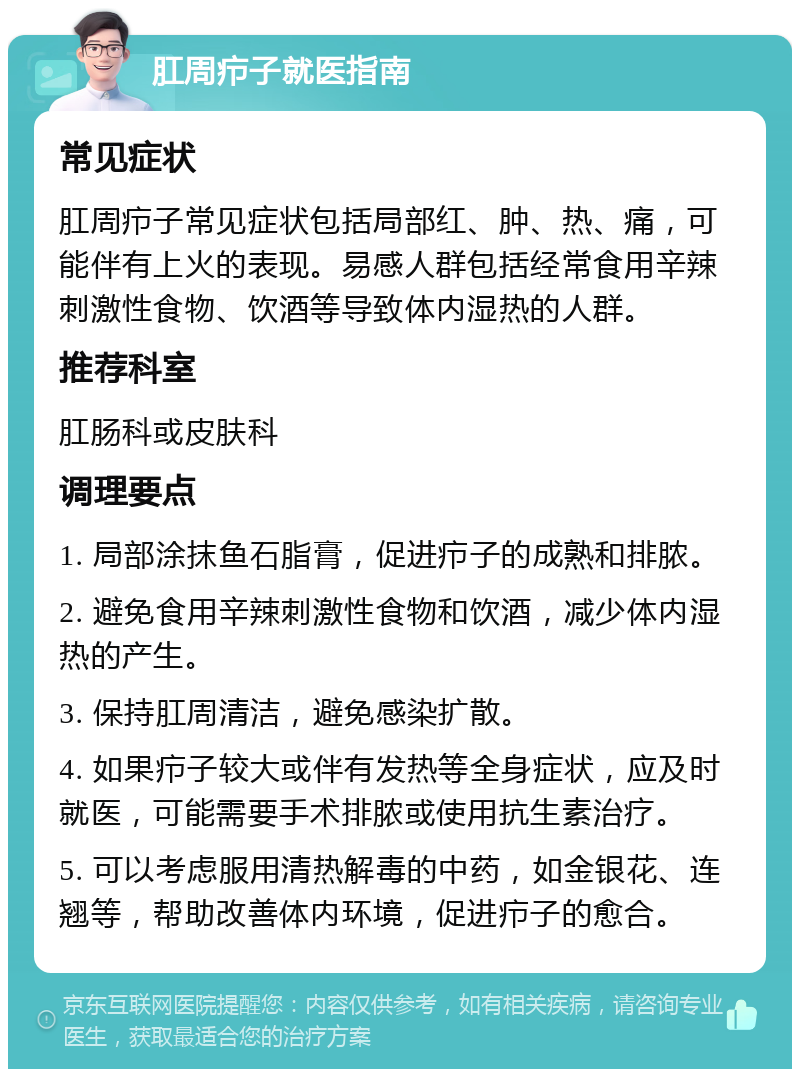 肛周疖子就医指南 常见症状 肛周疖子常见症状包括局部红、肿、热、痛，可能伴有上火的表现。易感人群包括经常食用辛辣刺激性食物、饮酒等导致体内湿热的人群。 推荐科室 肛肠科或皮肤科 调理要点 1. 局部涂抹鱼石脂膏，促进疖子的成熟和排脓。 2. 避免食用辛辣刺激性食物和饮酒，减少体内湿热的产生。 3. 保持肛周清洁，避免感染扩散。 4. 如果疖子较大或伴有发热等全身症状，应及时就医，可能需要手术排脓或使用抗生素治疗。 5. 可以考虑服用清热解毒的中药，如金银花、连翘等，帮助改善体内环境，促进疖子的愈合。