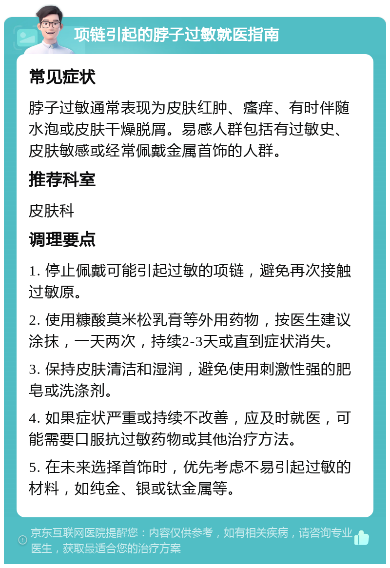 项链引起的脖子过敏就医指南 常见症状 脖子过敏通常表现为皮肤红肿、瘙痒、有时伴随水泡或皮肤干燥脱屑。易感人群包括有过敏史、皮肤敏感或经常佩戴金属首饰的人群。 推荐科室 皮肤科 调理要点 1. 停止佩戴可能引起过敏的项链，避免再次接触过敏原。 2. 使用糠酸莫米松乳膏等外用药物，按医生建议涂抹，一天两次，持续2-3天或直到症状消失。 3. 保持皮肤清洁和湿润，避免使用刺激性强的肥皂或洗涤剂。 4. 如果症状严重或持续不改善，应及时就医，可能需要口服抗过敏药物或其他治疗方法。 5. 在未来选择首饰时，优先考虑不易引起过敏的材料，如纯金、银或钛金属等。