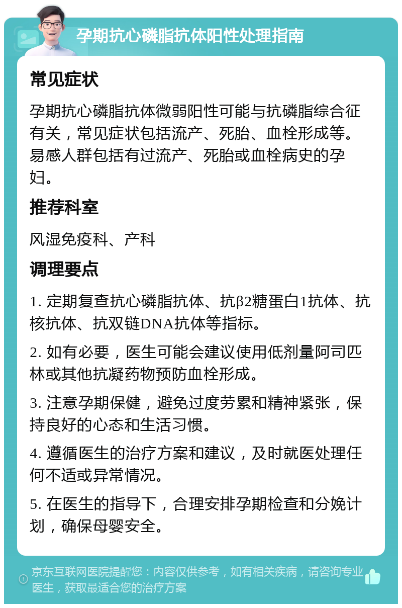 孕期抗心磷脂抗体阳性处理指南 常见症状 孕期抗心磷脂抗体微弱阳性可能与抗磷脂综合征有关，常见症状包括流产、死胎、血栓形成等。易感人群包括有过流产、死胎或血栓病史的孕妇。 推荐科室 风湿免疫科、产科 调理要点 1. 定期复查抗心磷脂抗体、抗β2糖蛋白1抗体、抗核抗体、抗双链DNA抗体等指标。 2. 如有必要，医生可能会建议使用低剂量阿司匹林或其他抗凝药物预防血栓形成。 3. 注意孕期保健，避免过度劳累和精神紧张，保持良好的心态和生活习惯。 4. 遵循医生的治疗方案和建议，及时就医处理任何不适或异常情况。 5. 在医生的指导下，合理安排孕期检查和分娩计划，确保母婴安全。