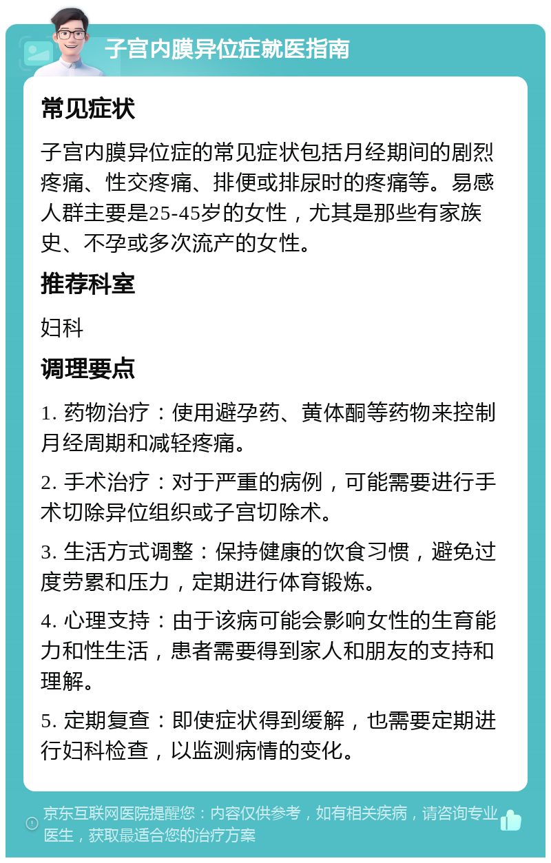 子宫内膜异位症就医指南 常见症状 子宫内膜异位症的常见症状包括月经期间的剧烈疼痛、性交疼痛、排便或排尿时的疼痛等。易感人群主要是25-45岁的女性，尤其是那些有家族史、不孕或多次流产的女性。 推荐科室 妇科 调理要点 1. 药物治疗：使用避孕药、黄体酮等药物来控制月经周期和减轻疼痛。 2. 手术治疗：对于严重的病例，可能需要进行手术切除异位组织或子宫切除术。 3. 生活方式调整：保持健康的饮食习惯，避免过度劳累和压力，定期进行体育锻炼。 4. 心理支持：由于该病可能会影响女性的生育能力和性生活，患者需要得到家人和朋友的支持和理解。 5. 定期复查：即使症状得到缓解，也需要定期进行妇科检查，以监测病情的变化。