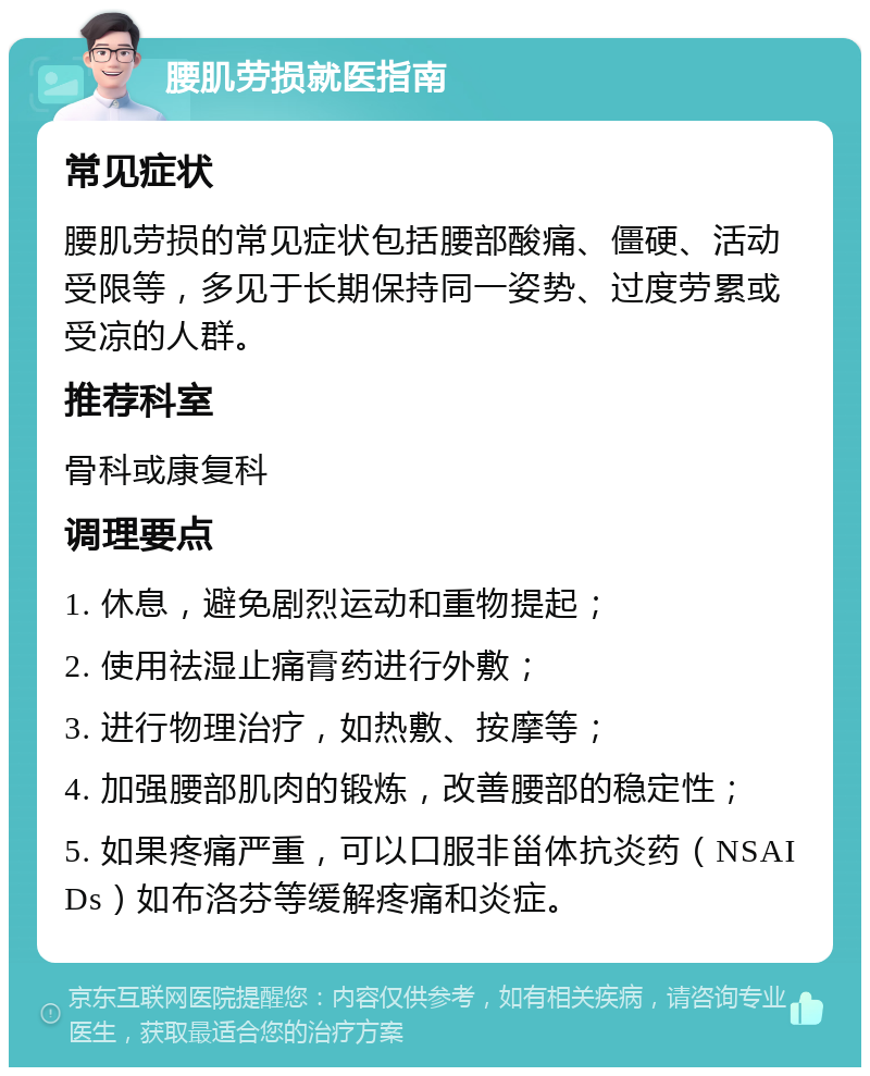 腰肌劳损就医指南 常见症状 腰肌劳损的常见症状包括腰部酸痛、僵硬、活动受限等，多见于长期保持同一姿势、过度劳累或受凉的人群。 推荐科室 骨科或康复科 调理要点 1. 休息，避免剧烈运动和重物提起； 2. 使用祛湿止痛膏药进行外敷； 3. 进行物理治疗，如热敷、按摩等； 4. 加强腰部肌肉的锻炼，改善腰部的稳定性； 5. 如果疼痛严重，可以口服非甾体抗炎药（NSAIDs）如布洛芬等缓解疼痛和炎症。