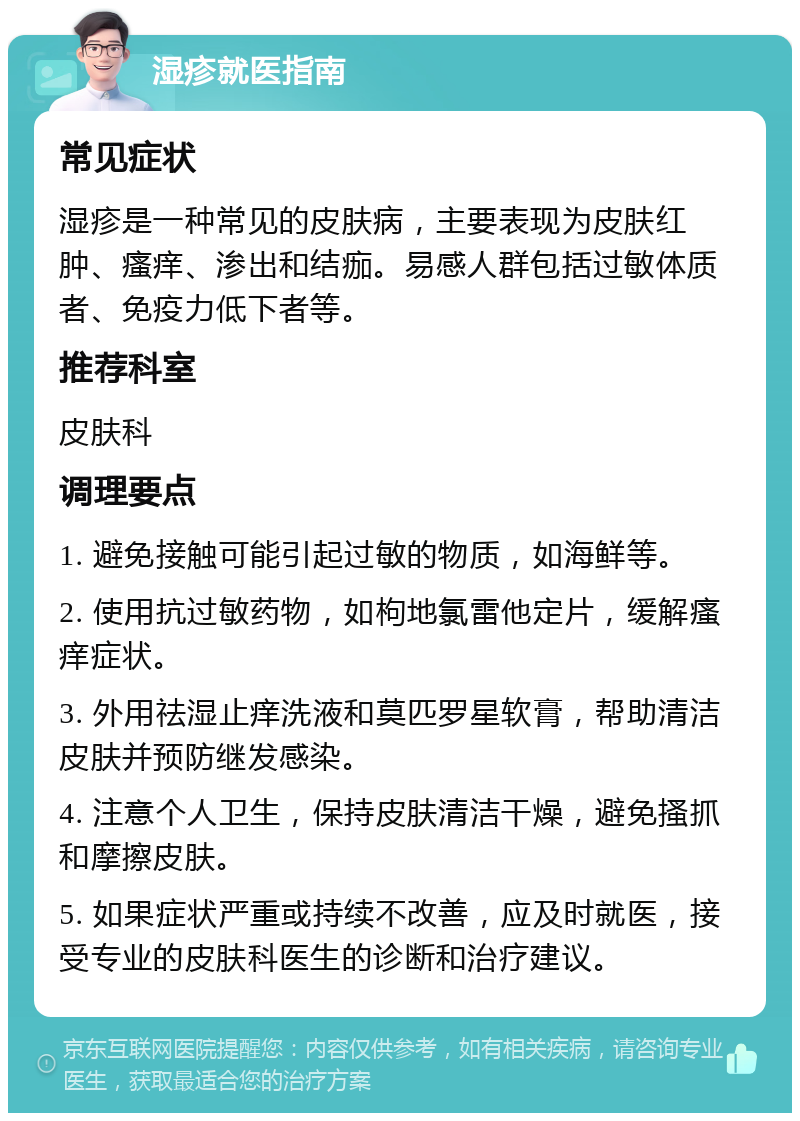 湿疹就医指南 常见症状 湿疹是一种常见的皮肤病，主要表现为皮肤红肿、瘙痒、渗出和结痂。易感人群包括过敏体质者、免疫力低下者等。 推荐科室 皮肤科 调理要点 1. 避免接触可能引起过敏的物质，如海鲜等。 2. 使用抗过敏药物，如枸地氯雷他定片，缓解瘙痒症状。 3. 外用祛湿止痒洗液和莫匹罗星软膏，帮助清洁皮肤并预防继发感染。 4. 注意个人卫生，保持皮肤清洁干燥，避免搔抓和摩擦皮肤。 5. 如果症状严重或持续不改善，应及时就医，接受专业的皮肤科医生的诊断和治疗建议。