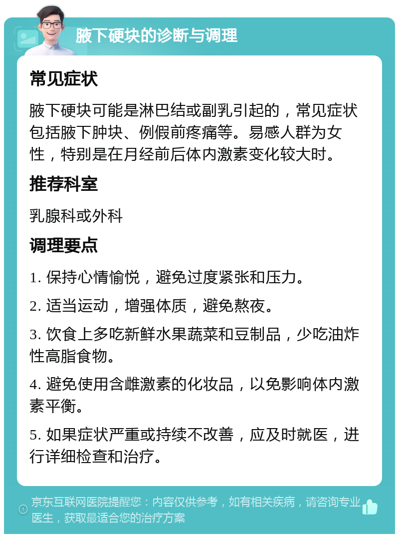 腋下硬块的诊断与调理 常见症状 腋下硬块可能是淋巴结或副乳引起的，常见症状包括腋下肿块、例假前疼痛等。易感人群为女性，特别是在月经前后体内激素变化较大时。 推荐科室 乳腺科或外科 调理要点 1. 保持心情愉悦，避免过度紧张和压力。 2. 适当运动，增强体质，避免熬夜。 3. 饮食上多吃新鲜水果蔬菜和豆制品，少吃油炸性高脂食物。 4. 避免使用含雌激素的化妆品，以免影响体内激素平衡。 5. 如果症状严重或持续不改善，应及时就医，进行详细检查和治疗。